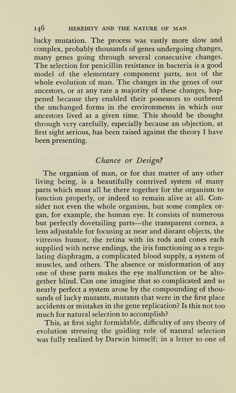 146 HEREDITY AND THE NATURE OF MAN lucky mutation. The process was vastly more slow and complex, probably thousands of genes undergoing changes, many genes going through several consecutive changes. The selection for penicillin resistance in bacteria is a good model of the elementary component parts, not of the whole evolution of man. The changes in the genes of our ancestors, or at any rate a majority of these changes, hap¬ pened because they enabled their possessors to outbreed the unchanged forms in the environments in which our ancestors lived at a given time. This should be thought through very carefully, especially because an objection, at first sight serious, has been raised against the theory I have been presenting. Chance or Design? The organism of man, or for that matter of any other living being, is a beautifully contrived system of many parts which must all be there together for the organism to function properly, or indeed to remain alive at all. Con¬ sider not even the whole organism, but some complex or¬ gan, for example, the human eye. It consists of numerous but perfectly dovetailing parts—the transparent cornea, a lens adjustable for focusing at near and distant objects, the vitreous humor, the retina with its rods and cones each supplied with nerve endings, the iris functioning as a regu¬ lating diaphragm, a complicated blood supply, a system of muscles, and others. The absence or misformation of any one of these parts makes the eye malfunction or be alto¬ gether blind. 'Can one imagine that so complicated and so nearly perfect a system arose by the compounding of thou¬ sands of lucky mutants, mutants that were in the first place accidents or mistakes in the gene replication? Is this not too much for natural selection to accomplish? This, at first sight formidable, difficulty of any theory of evolution stressing the guiding role of natural selection was fully realized by Darwin himself; in a letter to one of