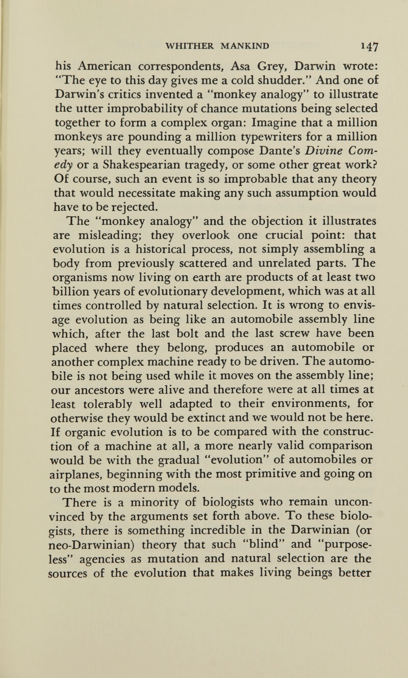 WHITHER MANKIND 147 his American correspondents, Asa Grey, Darwin wrote: The eye to this day gives me a cold shudder. And one of Darwin's critics invented a monkey analogy to illustrate the utter improbability of chance mutations being selected together to form a complex organ: Imagine that a million monkeys are pounding a million typewriters for a million years; will they eventually compose Dante's Divine Com¬ edy or a Shakespearian tragedy, or some other great work? Of course, such an event is so improbable that any theory that would necessitate making any such assumption would have to be rejected. The monkey analogy and the objection it illustrates are misleading; they overlook one crucial point: that evolution is a historical process, not simply assembling a body from previously scattered and unrelated parts. The organisms now living on earth are products of at least two billion years of evolutionary development, which was at all times controlled by natural selection. It is wrong to envis¬ age evolution as being like an automobile assembly line which, after the last bolt and the last screw have been placed where they belong, produces an automobile or another complex machine ready to be driven. The automo¬ bile is not being used while it moves on the assembly line; our ancestors were alive and therefore were at all times at least tolerably well adapted to their environments, for otherwise they would be extinct and we would not be here. If organic evolution is to be compared with the construc¬ tion of a machine at all, a more nearly valid comparison would be with the gradual evolution of automobiles or airplanes, beginning with the most primitive and going on to the most modern models. There is a minority of biologists who remain uncon¬ vinced by the arguments set forth above. To these biolo¬ gists, there is something incredible in the Darwinian (or neo-Darwinian) theory that such blind and purpose¬ less agencies as mutation and natural selection are the sources of the evolution that makes living beings better