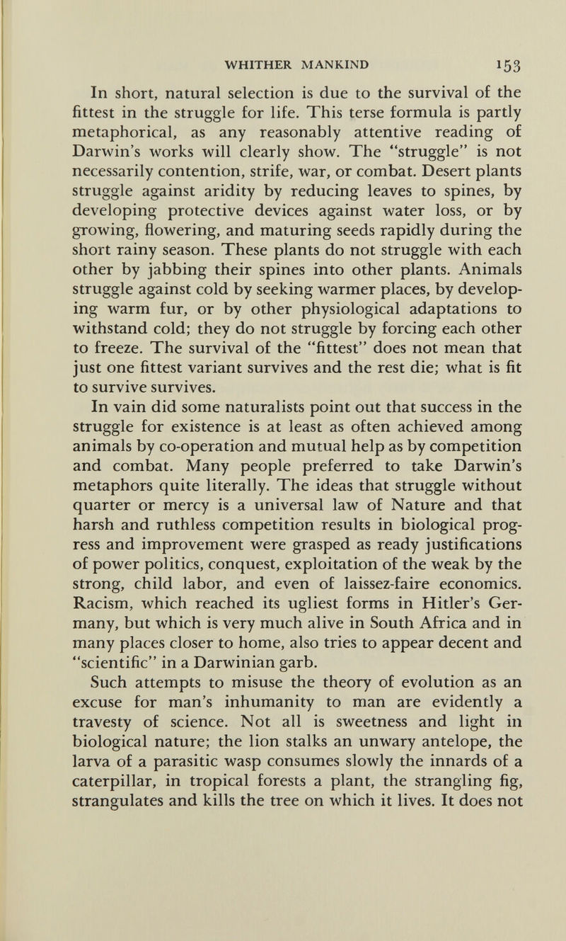 WHITHER MANKIND 153 In short, natural selection is due to the survival of the fittest in the struggle for life. This terse formula is partly metaphorical, as any reasonably attentive reading of Darwin's works will clearly show. The struggle is not necessarily contention, strife, war, or combat. Desert plants struggle against aridity by reducing leaves to spines, by developing protective devices against water loss, or by growing, flowering, and maturing seeds rapidly during the short rainy season. These plants do not struggle with each other by jabbing their spines into other plants. Animals struggle against cold by seeking warmer places, by develop¬ ing warm fur, or by other physiological adaptations to withstand cold; they do not struggle by forcing each other to freeze. The survival of the fittest does not mean that just one fittest variant survives and the rest die; what is fit to survive survives. In vain did some naturalists point out that success in the struggle for existence is at least as often achieved among animals by co-operation and mutual help as by competition and combat. Many people preferred to take Darwin's metaphors quite literally. The ideas that struggle without quarter or mercy is a universal law of Nature and that harsh and ruthless competition results in biological prog¬ ress and improvement were grasped as ready justifications of power politics, conquest, exploitation of the weak by the strong, child labor, and even of laissez-faire economics. Racism, which reached its ugliest forms in Hitler's Ger¬ many, but which is very much alive in South Africa and in many places closer to home, also tries to appear decent and scientific in a Darwinian garb. Such attempts to misuse the theory of evolution as an excuse for man's inhumanity to man are evidently a travesty of science. Not all is sweetness and light in biological nature; the lion stalks an unwary antelope, the larva of a parasitic wasp consumes slowly the innards of a caterpillar, in tropical forests a plant, the strangling fig, strangulates and kills the tree on which it lives. It does not