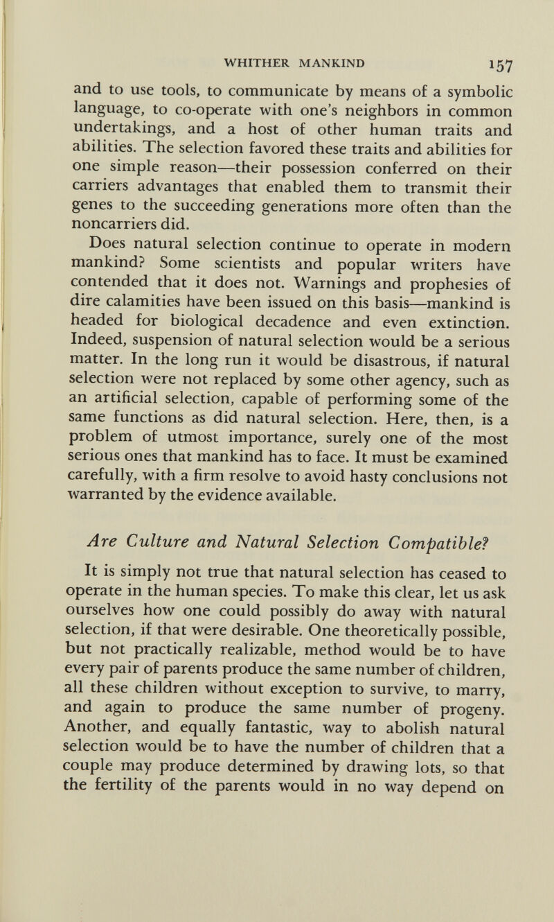 WHITHER MANKIND 157 and to use tools, to communicate by means o£ a symbolic language, to co-operate with one's neighbors in common undertakings, and a host of other human traits and abilities. The selection favored these traits and abilities for one simple reason—their possession conferred on their carriers advantages that enabled them to transmit their genes to the succeeding generations more often than the noncarriers did. Does natural selection continue to operate in modern mankind? Some scientists and popular writers have contended that it does not. Warnings and prophesies of dire calamities have been issued on this basis—mankind is headed for biological decadence and even extinction. Indeed, suspension of natural selection would be a serious matter. In the long run it would be disastrous, if natural selection were not replaced by some other agency, such as an artificial selection, capable of performing some of the same functions as did natural selection. Here, then, is a problem of utmost importance, surely one of the most serious ones that mankind has to face. It must be examined carefully, with a firm resolve to avoid hasty conclusions not warranted by the evidence available. Are Culture and Natural Selection Compatible? It is simply not true that natural selection has ceased to operate in the human species. To make this clear, let us ask ourselves how one could possibly do away with natural selection, if that were desirable. One theoretically possible, but not practically realizable, method would be to have every pair of parents produce the same number of children, all these children without exception to survive, to marry, and again to produce the same number of progeny. Another, and equally fantastic, way to abolish natural selection would be to have the number of children that a couple may produce determined by drawing lots, so that the fertility of the parents would in no way depend on