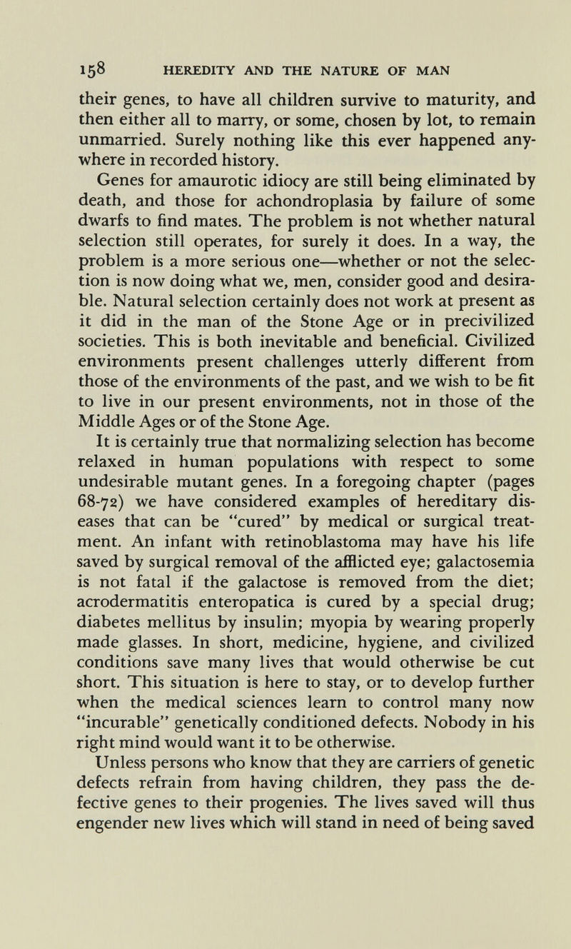 158 HEREDITY AND THE NATURE OF MAN their genes, to have all children survive to maturity, and then either all to marry, or some, chosen by lot, to remain unmarried. Surely nothing like this ever happened any¬ where in recorded history. Genes for amaurotic idiocy are still being eliminated by death, and those for achondroplasia by failure of some dwarfs to find mates. The problem is not whether natural selection still operates, for surely it does. In a way, the problem is a more serious one—whether or not the selec¬ tion is now doing what we, men, consider good and desira¬ ble. Natural selection certainly does not work at present as it did in the man of the Stone Age or in precivilized societies. This is both inevitable and beneficial. Civilized environments present challenges utterly different from those of the environments of the past, and we wish to be fit to live in our present environments, not in those of the Middle Ages or of the Stone Age. It is certainly true that normalizing selection has become relaxed in human populations with respect to some undesirable mutant genes. In a foregoing chapter (pages 68-72) we have considered examples of hereditary dis¬ eases that can be cured by medical or surgical treat¬ ment. An infant with retinoblastoma may have his life saved by surgical removal of the afflicted eye; galactosemia is not fatal if the galactose is removed from the diet; acrodermatitis enteropatica is cured by a special drug; diabetes mellitus by insulin; myopia by wearing properly made glasses. In short, medicine, hygiene, and civilized conditions save many lives that would otherwise be cut short. This situation is here to stay, or to develop further when the medical sciences learn to control many now incurable genetically conditioned defects. Nobody in his right mind would want it to be otherwise. Unless persons who know that they are carriers of genetic defects refrain from having children, they pass the de¬ fective genes to their progenies. The lives saved will thus engender new lives which will stand in need of being saved