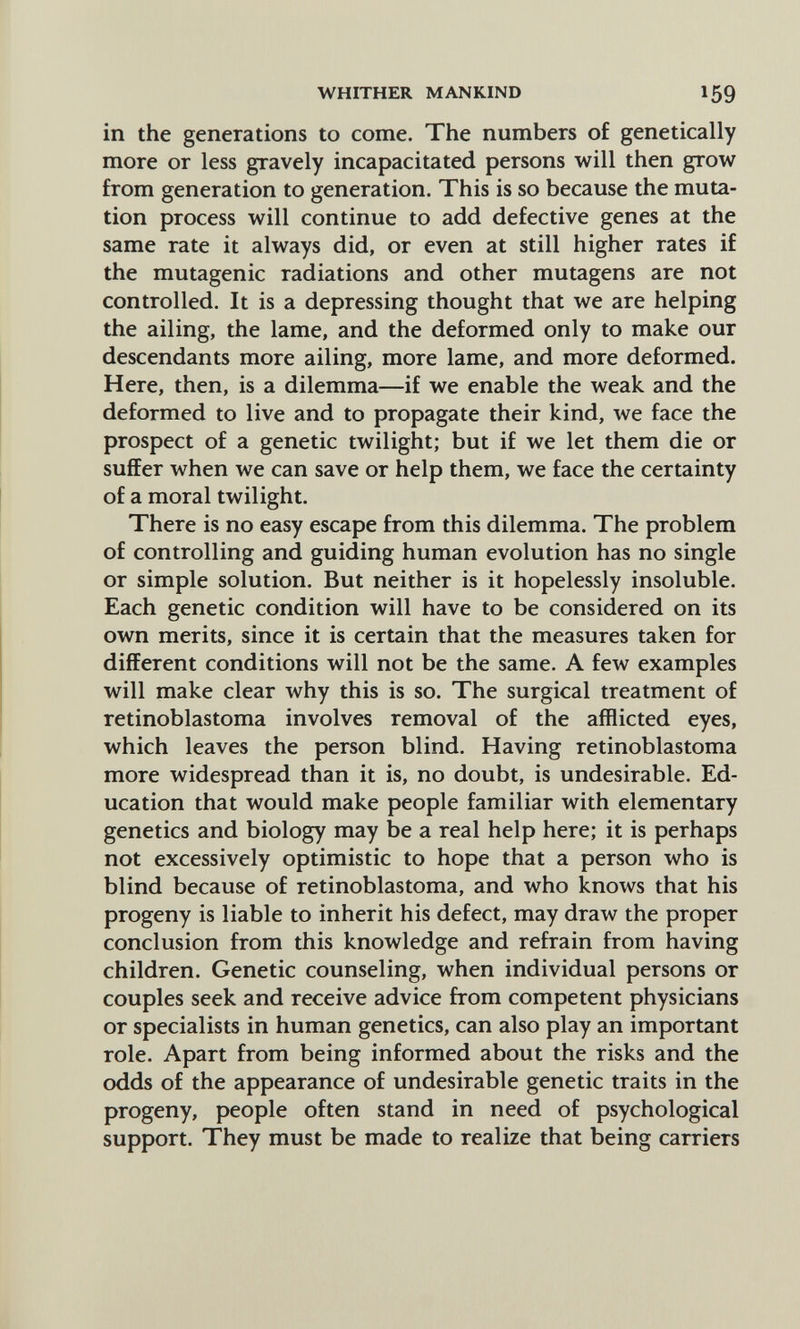 WHITHER MANKIND 159 in the generations to come. The numbers of genetically more or less gravely incapacitated persons will then grow from generation to generation. This is so because the muta¬ tion process will continue to add defective genes at the same rate it always did, or even at still higher rates if the mutagenic radiations and other mutagens are not controlled. It is a depressing thought that we are helping the ailing, the lame, and the deformed only to make our descendants more ailing, more lame, and more deformed. Here, then, is a dilemma—if we enable the weak and the deformed to live and to propagate their kind, we face the prospect of a genetic twilight; but if we let them die or suffer when we can save or help them, we face the certainty of a moral twilight. There is no easy escape from this dilemma. The problem of controlling and guiding human evolution has no single or simple solution. But neither is it hopelessly insoluble. Each genetic condition will have to be considered on its own merits, since it is certain that the measures taken for different conditions will not be the same. A few examples will make clear why this is so. The surgical treatment of retinoblastoma involves removal of the afflicted eyes, which leaves the person blind. Having retinoblastoma more widespread than it is, no doubt, is undesirable. Ed¬ ucation that would make people familiar with elementary genetics and biology may be a real help here; it is perhaps not excessively optimistic to hope that a person who is blind because of retinoblastoma, and who knows that his progeny is liable to inherit his defect, may draw the proper conclusion from this knowledge and refrain from having children. Genetic counseling, when individual persons or couples seek and receive advice from competent physicians or specialists in human genetics, can also play an important role. Apart from being informed about the risks and the odds of the appearance of undesirable genetic traits in the progeny, people often stand in need of psychological support. They must be made to realize that being carriers