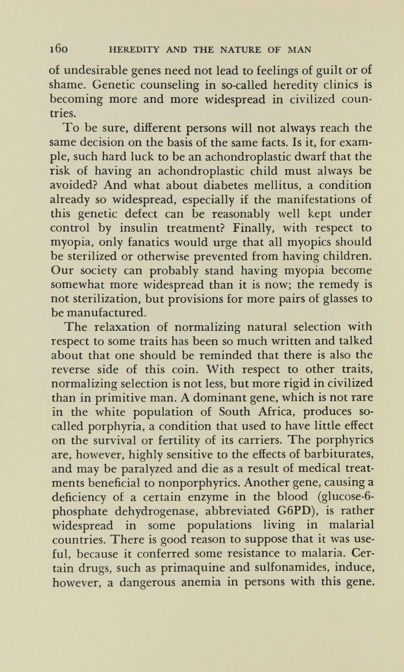 l6o HEREDITY AND THE NATURE OF MAN of undesirable genes need not lead to feelings of guilt or of shame. Genetic counseling in so-called heredity clinics is becoming more and more widespread in civilized coun¬ tries. To be sure, different persons will not always reach the same decision on the basis of the same facts. Is it, for exam¬ ple, such hard luck to be an achondroplastic dwarf that the risk of having an achondroplastic child must always be avoided? And what about diabetes mellitus, a condition already so widespread, especially if the manifestations of this genetic defect can be reasonably well kept under control by insulin treatment? Finally, with respect to myopia, only fanatics would urge that all myopies should be sterilized or otherwise prevented from having children. Our society can probably stand having myopia become somewhat more widespread than it is now; the remedy is not sterilization, but provisions for more pairs of glasses to be manufactured. The relaxation of normalizing natural selection with respect to some traits has been so much written and talked about that one should be reminded that there is also the reverse side of this coin. With respect to other traits, normalizing selection is not less, but more rigid in civilized than in primitive man. A dominant gene, which is not rare in the white population of South Africa, produces so- called porphyria, a condition that used to have little effect on the survival or fertility of its carriers. The porphyries are, however, highly sensitive to the effects of barbiturates, and may be paralyzed and die as a result of medical treat¬ ments beneficial to nonporphyrics. Another gene, causing a deficiency of a certain enzyme in the blood (glucose-6- phosphate dehydrogenase, abbreviated G6PD), is rather widespread in some populations living in malarial countries. There is good reason to suppose that it was use¬ ful, because it conferred some resistance to malaria. Cer¬ tain drugs, such as primaquine and sulfonamides, induce, however, a dangerous anemia in persons with this gene.