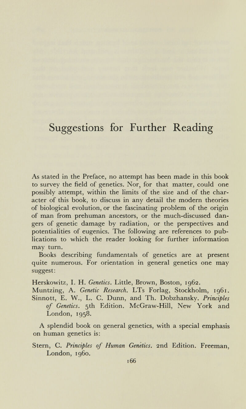 Suggestions for Further Reading As stated in the Preface, no attempt has been made in this book to survey the field of genetics. Nor, for that matter, could one possibly attempt, within the limits of the size and of the char¬ acter of this book, to discuss in any detail the modern theories of biological evolution, or the fascinating problem of the origin of man from prehuman ancestors, or the much-discussed dan¬ gers of genetic damage by radiation, or the perspectives and potentialities of eugenics. The following are references to pub¬ lications to which the reader looking for further information may turn. Books describing fundamentals of genetics are at present quite numerous. For orientation in general genetics one may suggest: Herskowitz, L H. Genetics. Little, Brown, Boston, 1962. Muntzing, A. Genetic Research. LTs Forlag, Stockholm, 1961. Sinnott, E. W., L. C. Dunn, and Th. Dobzhansky. Principles of Genetics. 5th Edition. McGraw-Hill, New York and London, 1958. A splendid book on general genetics, with a special emphasis on human genetics is: Stern, C. Principles of Human Genetics. 2nd Edition. Freeman, London, i960. 166