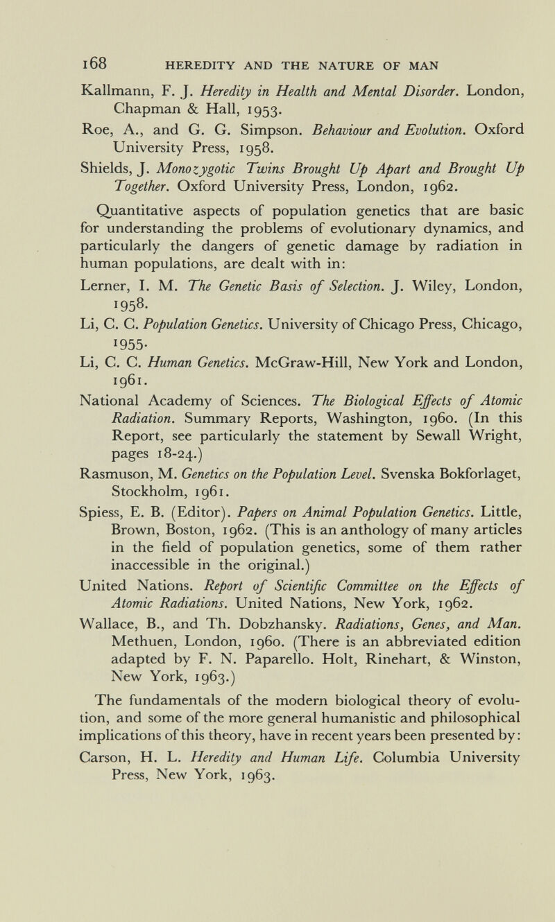 168 HEREDITY AND THE NATURE OF MAN Kallmann, F. J. Heredity in Health and Mental Disorder. London, Chapman & Hall, 1953. Roe, A., and G. G. Simpson. Behaviour and Evolution. Oxford University Press, 1958. Shields, J. Aionozygotic Twins Brought Up Apart and Brought Up Together. Oxford University Press, London, 1962. Quantitative aspects of population genetics that are basic for understanding the problems of evolutionary dynamics, and particularly the dangers of genetic damage by radiation in human populations, are dealt with in: Lerner, L M. The Genetic Basis of Selection. J. Wiley, London, 1958- Li, C. C. Population Genetics. University of Chicago Press, Chicago, 1955- Li, C. C. Human Genetics. McGraw-Hill, New York and London, 1961. National Academy of Sciences. The Biological Effects of Atomic Radiation. Summary Reports, Washington, i960. (In this Report, see particularly the statement by Sewall Wright, pages 18-24.) Rasmuson, M. Genetics on the Population Level. Svenska Bokforlaget, Stockholm, 1961. Spiess, E. B. (Editor). Papers on Animal Population Genetics. Little, Brown, Boston, 1962. (This is an anthology of many articles in the field of population genetics, some of them rather inaccessible in the original.) United Nations. Report of Scientific Committee on the Effects of Atomic Radiations. United Nations, New York, 1962. Wallace, В., and Th. Dobzhansky. Radiations, Genes, and Man. Methuen, London, i960. (There is an abbreviated edition adapted by F. N. Paparello. Holt, Rinehart, & Winston, New York, 1963.) The fundamentals of the modern biological theory of evolu¬ tion, and some of the more general humanistic and philosophical implications of this theory, have in recent years been presented by : Carson, H. L. Heredity and Human Life. Columbia University Press, New York, 1963.