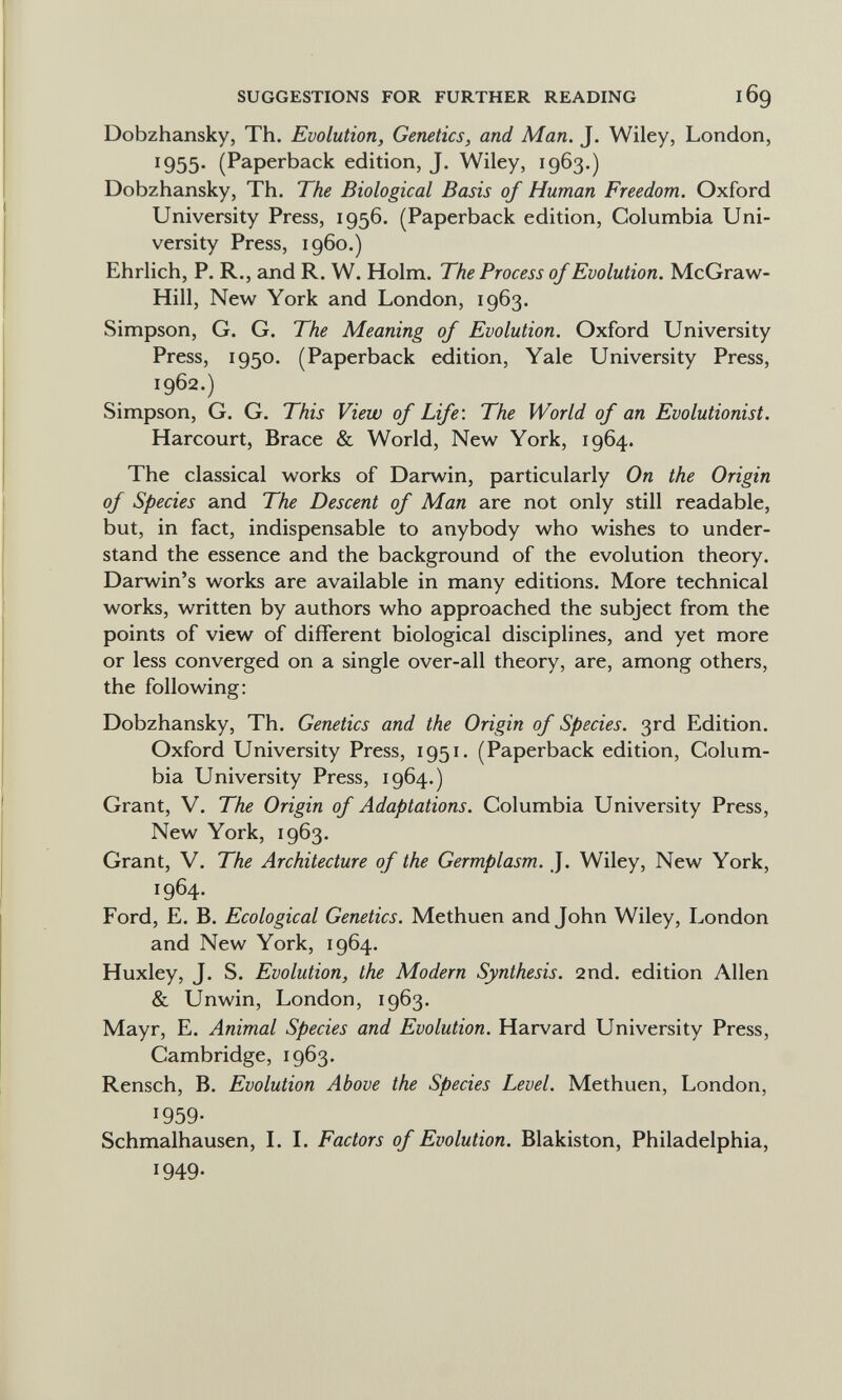 SUGGESTIONS FOR FURTHER READING Dobzhansky, Th. Evolution, Genetics, and Man. J. Wiley, London, 1955. (Paperback edition, J. Wiley, 1963.) Dobzhansky, Th. The Biological Basis of Human Freedom. Oxford University Press, 1956. (Paperback edition, Columbia Uni¬ versity Press, i960.) Ehrlich, P. R., and R. W. Holm. The Process of Evolution. McGraw- Hill, New York and London, 1963. Simpson, G. G. The Meaning of Evolution. Oxford University Press, 1950. (Paperback edition, Yale University Press, 1962.) Simpson, G. G. This View of Life: The World of an Evolutionist. Harcourt, Brace & World, New York, 1964. The classical works of Darwin, particularly On the Origin of Species and The Descent of Man are not only still readable, but, in fact, indispensable to anybody who wishes to under¬ stand the essence and the background of the evolution theory. Darwin's works are available in many editions. More technical works, written by authors who approached the subject from the points of view of different biological disciplines, and yet more or less converged on a single over-all theory, are, among others, the following: Dobzhansky, Th. Genetics and the Origin of Species. 3rd Edition. Oxford University Press, 1951. (Paperback edition, Colum¬ bia University Press, 1964.) Grant, V. The Origin of Adaptations. Columbia University Press, New York, 1963. Grant, V. The Architecture of the Germplasm. J. Wiley, New York, 1964. Ford, E. B. Ecological Genetics. Methuen and John Wiley, London and New York, 1964. Huxley, J. S. Evolution, the Modern Synthesis. 2nd. edition Allen & Unwin, London, 1963. Mayr, E. Animal Species and Evolution. Harvard University Press, Cambridge, 1963. Rensch, B. Evolution Above the Species Level. Methuen, London, 1959- Schmalhausen, L L Factors of Evolution. Blakiston, Philadelphia, 1949-