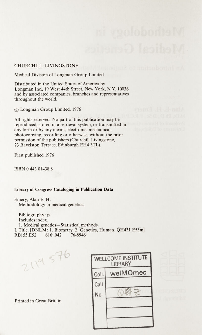 CHURCHILL LIVINGSTONE Medical Division of Longman Group Limited Distributed in the United States of America by Longman Inc., 19 West 44th Street, New York, N.Y. 10036 and by associated companies, branches and representatives throughout the world. © Longman Group Limited, 1976 All rights, reserved. No part of this publication may be reproduced, stored in a retrieval system, or transmitted in any form or by any means, electronic, mechanical, photocopying, recording or otherwise, without the prior permission of the publishers (Churchill Livingstone, 23 Ravelston Terrace, Edinburgh EH4 3TL). First published 1976 ISBN 0 443 01438 8 Library of Congress Cataloging in Publication Data Emery, Alan E. H. Methodology in medical genetics. Bibliography: p. Includes index. 1. Medical genetics—Statistical methods. I. Title. [DNLM : 1. Biometry. 2. Genetics, Human. QH431 E53m] RB155.E52 616'.042 76-8946 Printed in Great Britain WELLCOME INSTITUTE LIBRARY Coll welMOmec Call No.