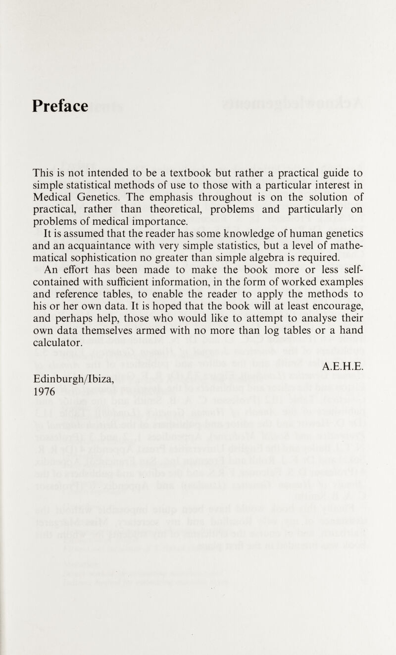 Preface This is not intended to be a textbook but rather a practical guide to simple statistical methods of use to those with a particular interest in Medical Genetics. The emphasis throughout is on the solution of practical, rather than theoretical, problems and particularly on problems of medical importance. It is assumed that the reader has some knowledge of human genetics and an acquaintance with very simple statistics, but a level of mathe matical sophistication no greater than simple algebra is required. An effort has been made to make the book more or less self- contained with sufficient information, in the form of worked examples and reference tables, to enable the reader to apply the methods to his or her own data. It is hoped that the book will at least encourage, and perhaps help, those who would like to attempt to analyse their own data themselves armed with no more than log tables or a hand calculator. A.E.H.E. Edinburgh/Ibiza, 1976