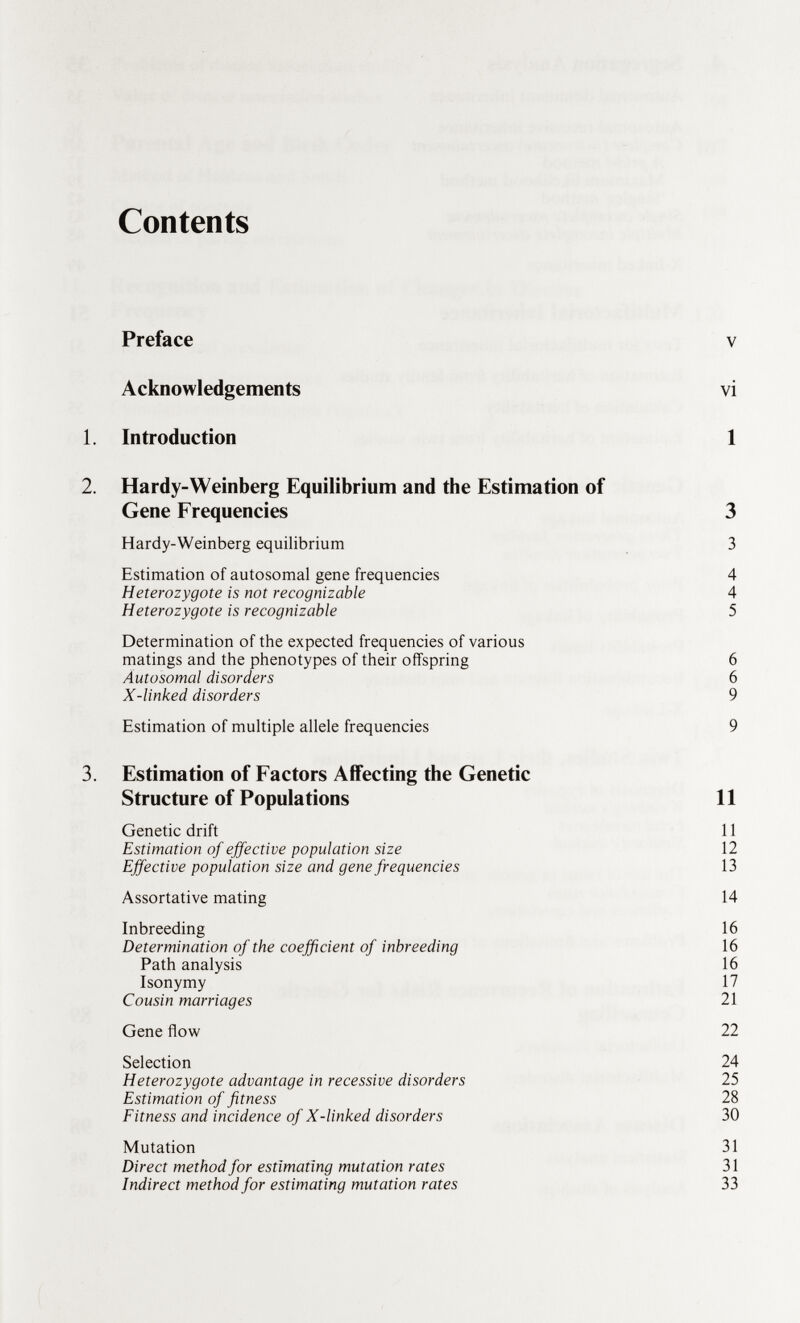 Contents Preface v Acknowledgements vi 1. Introduction 1 2. Hardy-Weinberg Equilibrium and the Estimation of Gene Frequencies 3 Hardy-Weinberg equilibrium 3 Estimation of autosomal gene frequencies 4 Heterozygote is not recognizable 4 Heterozygote is recognizable 5 Determination of the expected frequencies of various matings and the phenotypes of their offspring 6 Autosomal disorders 6 X-linked disorders 9 Estimation of multiple allele frequencies 9 3. Estimation of Factors Affecting the Genetic Structure of Populations Genetic drift Estimation of effective population size Effective population size and gene frequencies Assortative mating Inbreeding Determination of the coefficient of inbreeding Path analysis Isonymy Cousin marriages Gene flow Selection Heterozygote advantage in recessive disorders Estimation of fitness Fitness and incidence of X-linked disorders Mutation Direct method for estimating mutation rates Indirect method for estimating mutation rates 11 11 12 13 14 16 16 16 17 21 22 24 25 28 30 31 31 33