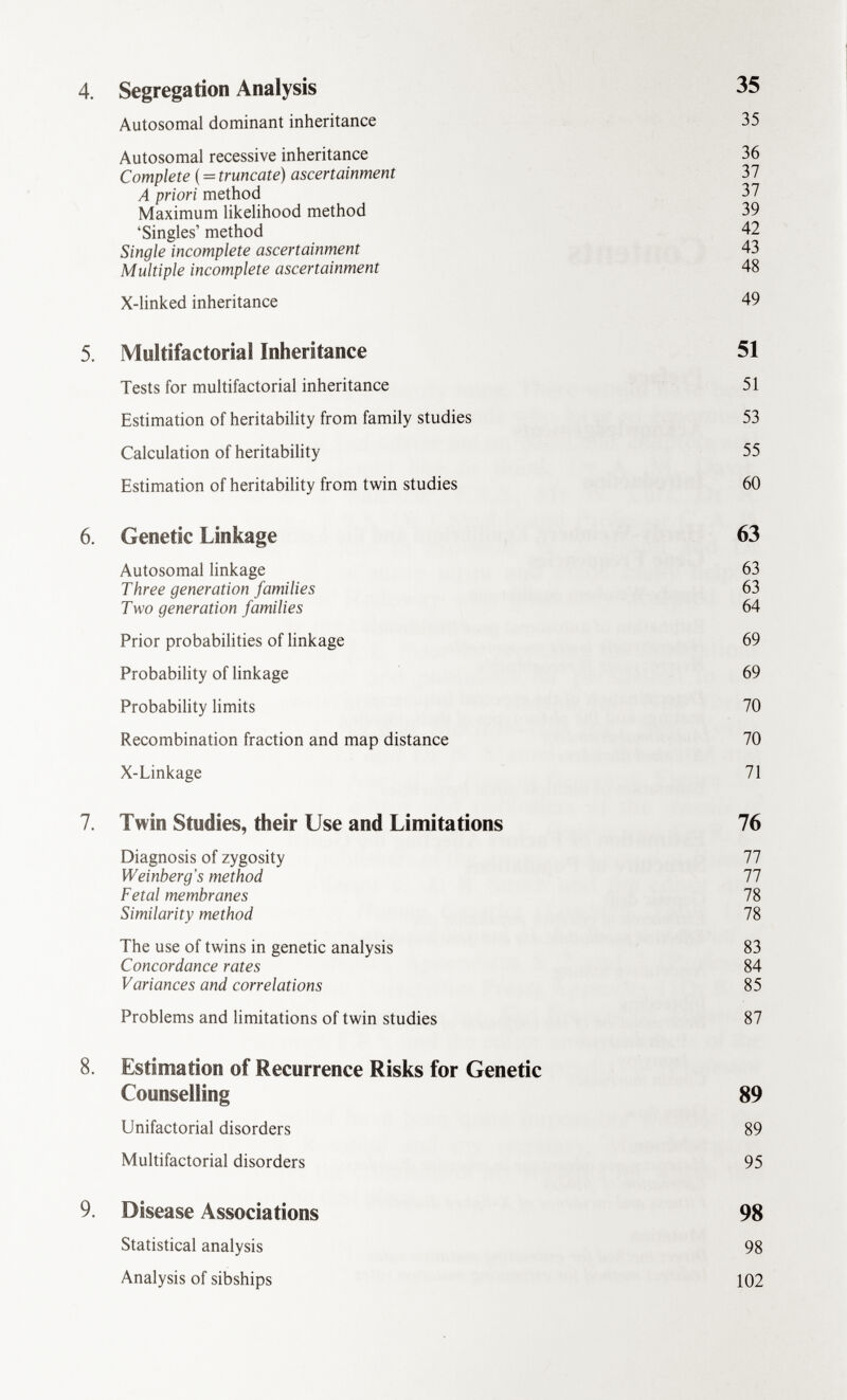 4. Segregation Analysis 35 Autosomal dominant inheritance 35 Autosomal recessive inheritance 36 Complete ( = truncate) ascertainment 37 A priori method 37 Maximum likelihood method 39 'Singles' method 42 Single incomplete ascertainment 43 Multiple incomplete ascertainment 48 X-linked inheritance 49 5. Multifactorial Inheritance 51 Tests for multifactorial inheritance 51 Estimation of heritability from family studies 53 Calculation of heritability 55 Estimation of heritability from twin studies 60 6. Genetic Linkage 63 Autosomal linkage 63 Three generation families 63 Two generation families 64 Prior probabilities of linkage 69 Probability of linkage 69 Probability limits 70 Recombination fraction and map distance 70 X-Linkage 71 7. Twin Studies, their Use and Limitations 76 Diagnosis of zygosity 77 Weinberg's method 77 Fetal membranes 78 Similarity method 78 The use of twins in genetic analysis 83 Concordance rates 84 Variances and correlations 85 Problems and limitations of twin studies 87 8. Estimation of Recurrence Risks for Genetic Counselling 89 Unifactorial disorders 89 Multifactorial disorders 95 9. Disease Associations 98 Statistical analysis 98 Analysis of sibships 102