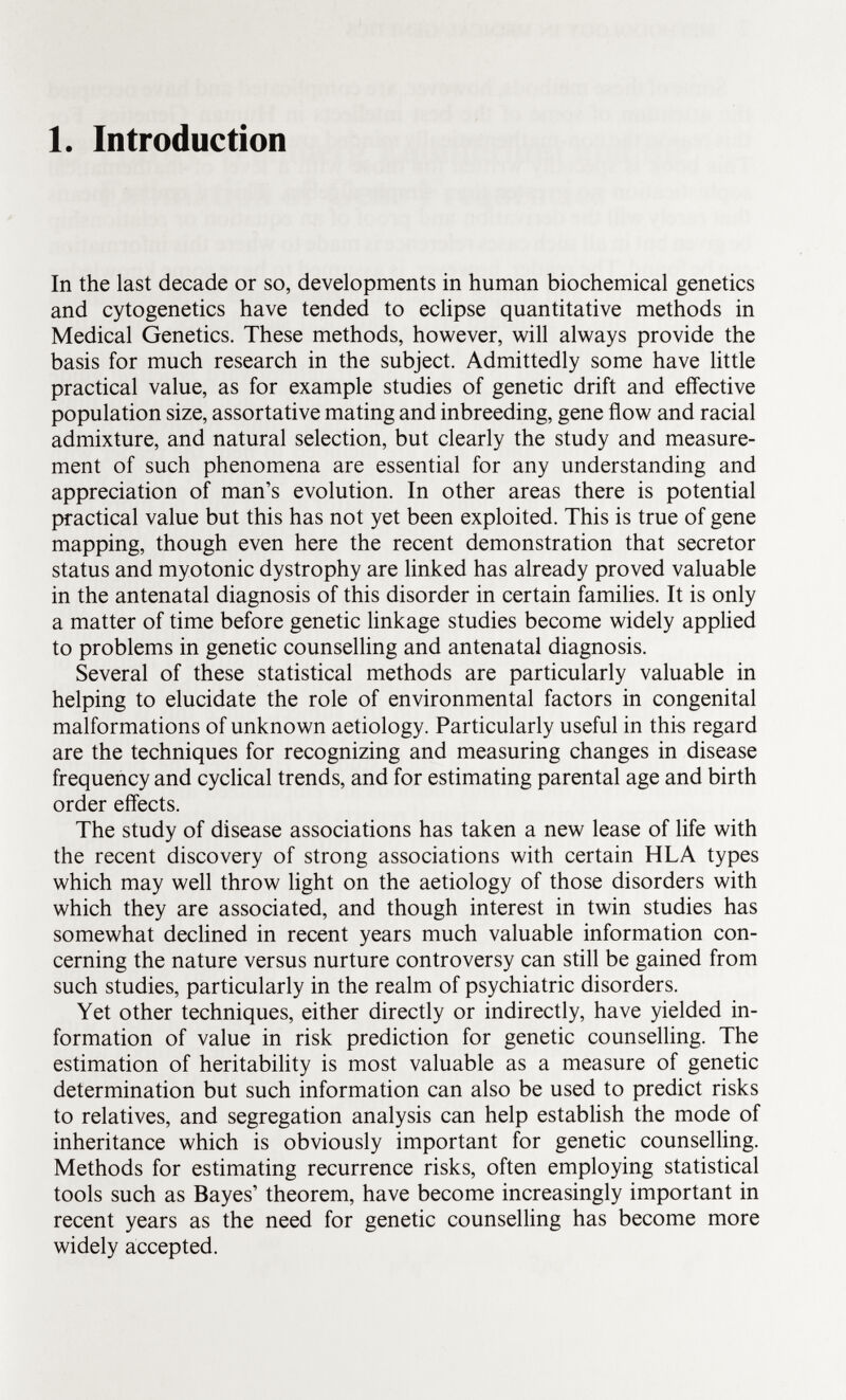 1. Introduction In the last decade or so, developments in human biochemical genetics and cytogenetics have tended to eclipse quantitative methods in Medical Genetics. These methods, however, will always provide the basis for much research in the subject. Admittedly some have little practical value, as for example studies of genetic drift and effective population size, assortative mating and inbreeding, gene flow and racial admixture, and natural selection, but clearly the study and measure ment of such phenomena are essential for any understanding and appreciation of man's evolution. In other areas there is potential practical value but this has not yet been exploited. This is true of gene mapping, though even here the recent demonstration that secretor status and myotonic dystrophy are linked has already proved valuable in the antenatal diagnosis of this disorder in certain families. It is only a matter of time before genetic linkage studies become widely applied to problems in genetic counselling and antenatal diagnosis. Several of these statistical methods are particularly valuable in helping to elucidate the role of environmental factors in congenital malformations of unknown aetiology. Particularly useful in this regard are the techniques for recognizing and measuring changes in disease frequency and cyclical trends, and for estimating parental age and birth order effects. The study of disease associations has taken a new lease of life with the recent discovery of strong associations with certain HLA types which may well throw light on the aetiology of those disorders with which they are associated, and though interest in twin studies has somewhat declined in recent years much valuable information con cerning the nature versus nurture controversy can still be gained from such studies, particularly in the realm of psychiatric disorders. Yet other techniques, either directly or indirectly, have yielded in formation of value in risk prediction for genetic counselling. The estimation of heritability is most valuable as a measure of genetic determination but such information can also be used to predict risks to relatives, and segregation analysis can help establish the mode of inheritance which is obviously important for genetic counselling. Methods for estimating recurrence risks, often employing statistical tools such as Bayes' theorem, have become increasingly important in recent years as the need for genetic counselling has become more widely accepted.