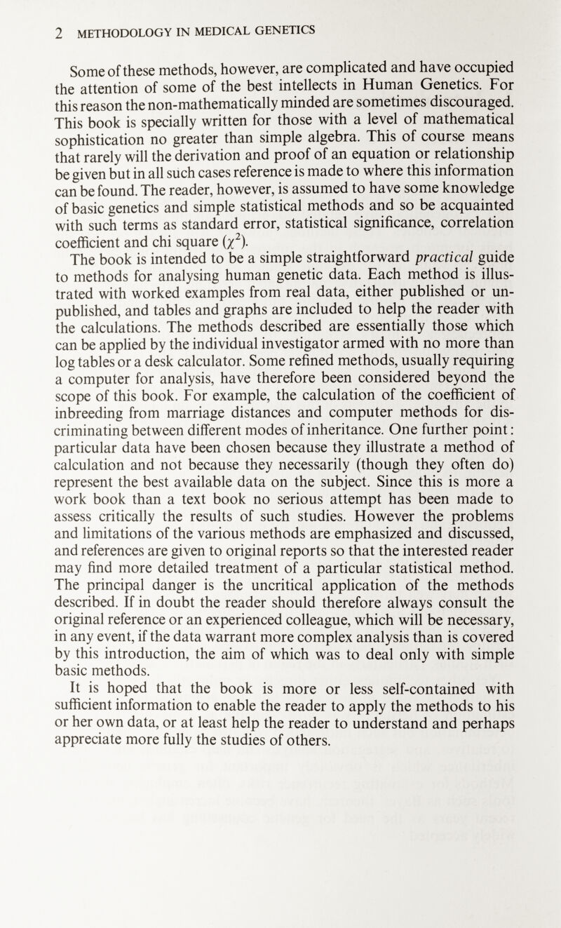 Some of these methods, however, are complicated and have occupied the attention of some of the best intellects in Human Genetics. For this reason the non-mathematically minded are sometimes discouraged. This book is specially written for those with a level of mathematical sophistication no greater than simple algebra. This of course means that rarely will the derivation and proof of an equation or relationship be given but in all such cases reference is made to where this information can be found. The reader, however, is assumed to have some knowledge of basic genetics and simple statistical methods and so be acquainted with such terms as standard error, statistical significance, correlation coefficient and chi square (x 2 )- The book is intended to be a simple straightforward practical guide to methods for analysing human genetic data. Each method is illus trated with worked examples from real data, either published or un published, and tables and graphs are included to help the reader with the calculations. The methods described are essentially those which can be applied by the individual investigator armed with no more than log tables or a desk calculator. Some refined methods, usually requiring a computer for analysis, have therefore been considered beyond the scope of this book. For example, the calculation of the coefficient of inbreeding from marriage distances and computer methods for dis criminating between different modes of inheritance. One further point : particular data have been chosen because they illustrate a method of calculation and not because they necessarily (though they often do) represent the best available data on the subject. Since this is more a work book than a text book no serious attempt has been made to assess critically the results of such studies. However the problems and limitations of the various methods are emphasized and discussed, and references are given to original reports so that the interested reader may find more detailed treatment of a particular statistical method. The principal danger is the uncritical application of the methods described. If in doubt the reader should therefore always consult the original reference or an experienced colleague, which will be necessary, in any event, if the data warrant more complex analysis than is covered by this introduction, the aim of which was to deal only with simple basic methods. It is hoped that the book is more or less self-contained with sufficient information to enable the reader to apply the methods to his or her own data, or at least help the reader to understand and perhaps appreciate more fully the studies of others.