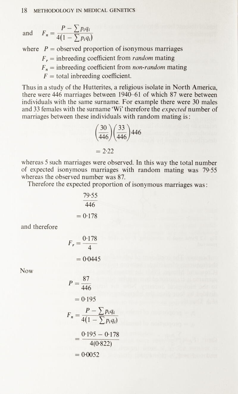 and F n = 4(1 - Xm¡) where P = observed proportion of isonymous marriages F r = inbreeding coefficient from random mating F n — inbreeding coefficient from non-random mating F — total inbreeding coefficient. Thus in a study of the Hutterites, a religious isolate in North America, there were 446 marriages between 1940-61 of which 87 were between individuals with the same surname. For example there were 30 males and 33 females with the surname 'Wi 1 therefore the expected number of marriages between these individuals with random mating is : = 2-22 whereas 5 such marriages were observed. In this way the total number of expected isonymous marriages with random mating was 79-55 whereas the observed number was 87. Therefore the expected proportion of isonymous marriages was : 79-55 and therefore 446 = 0-178 _ 0-178 F r Now 4 = 0-0445 p= —- 446 F„ = 0-195 = p — 4 (1 - Zp;<7;) _ 0-195 - 0-178 4(0-822) = 0-0052