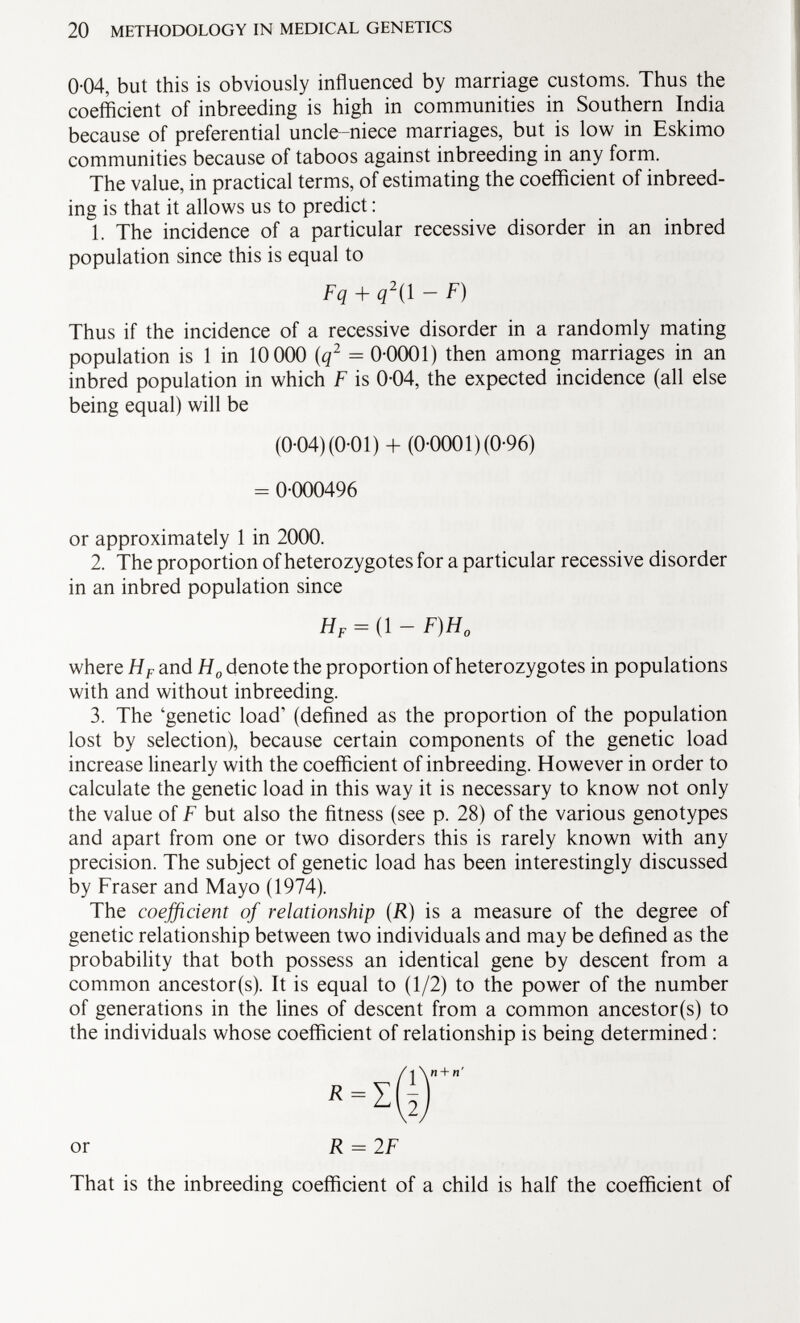 0-04, but this is obviously influenced by marriage customs. Thus the coefficient of inbreeding is high in communities in Southern India because of preferential uncle-niece marriages, but is low in Eskimo communities because of taboos against inbreeding in any form. The value, in practical terms, of estimating the coefficient of inbreed ing is that it allows us to predict : 1. The incidence of a particular recessive disorder in an inbred population since this is equal to Thus if the incidence of a recessive disorder in a randomly mating population is 1 in 10 000 (q 2 = 0-0001) then among marriages in an inbred population in which F is 0-04, the expected incidence (all else being equal) will be or approximately 1 in 2000. 2. The proportion of heterozygotes for a particular recessive disorder in an inbred population since where H F and H 0 denote the proportion of heterozygotes in populations with and without inbreeding. 3. The 'genetic load' (defined as the proportion of the population lost by selection), because certain components of the genetic load increase linearly with the coefficient of inbreeding. However in order to calculate the genetic load in this way it is necessary to know not only the value of F but also the fitness (see p. 28) of the various genotypes and apart from one or two disorders this is rarely known with any precision. The subject of genetic load has been interestingly discussed by Fraser and Mayo (1974). The coefficient of relationship ( R ) is a measure of the degree of genetic relationship between two individuals and may be defined as the probability that both possess an identical gene by descent from a common ancestor(s). It is equal to (1/2) to the power of the number of generations in the lines of descent from a common ancestor(s) to the individuals whose coefficient of relationship is being determined : Fq + q 2 ( 1 - F) (0-04) (0-01) + (0-0001) (0-96) = 0-000496 H F = (l — F)H 0 or R = 2F That is the inbreeding coefficient of a child is half the coefficient of