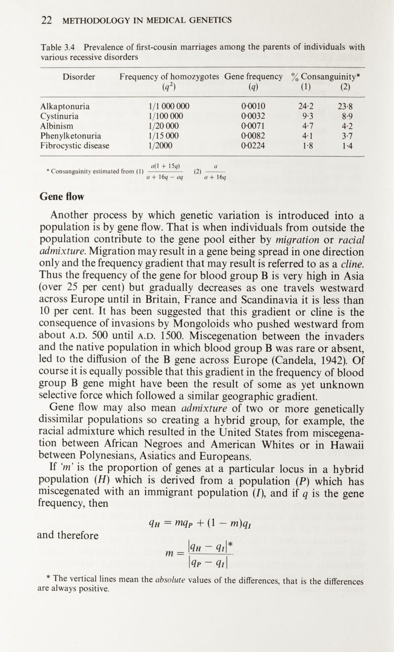 Table 3.4 Prevalence of first-cousin marriages among the parents of individuals with various recessive disorders Disorder Frequency of homozygotes Gene frequency % Consanguinity* (q 2 ) ( q ) (1) (2) Alkaptonuria 1/1000 000 00010 24-2 23-8 Cystinuria 1/100 000 0-0032 9-3 8-9 Albinism 1/20 000 0-0071 4-7 4-2 Phenylketonuria 1/15 000 0-0082 4-1 3-7 Fibrocystic disease 1/2000 0-0224 1-8 1-4 «(I + 15g) a * Consanguinity estimated from (1) (2) a + 16 q — uq a + 16 q Gene flow Another process by which genetic variation is introduced into a population is by gene flow. That is when individuals from outside the population contribute to the gene pool either by migration or racial admixture. Migration may result in a gene being spread in one direction only and the frequency gradient that may result is referred to as a cline. Thus the frequency of the gene for blood group B is very high in Asia (over 25 per cent) but gradually decreases as one travels westward across Europe until in Britain, France and Scandinavia it is less than 10 per cent. It has been suggested that this gradient or cline is the consequence of invasions by Mongoloids who pushed westward from about a.D . 500 until a.d . 1500. Miscegenation between the invaders and the native population in which blood group B was rare or absent, led to the diffusion of the B gene across Europe (Candela, 1942). Of course it is equally possible that this gradient in the frequency of blood group B gene might have been the result of some as yet unknown selective force which followed a similar geographic gradient. Gene flow may also mean admixture of two or more genetically dissimilar populations so creating a hybrid group, for example, the racial admixture which resulted in the United States from miscegena tion between African Negroes and American Whites or in Hawaii between Polynesians, Asiatics and Europeans. If 'm' is the proportion of genes at a particular locus in a hybrid population (H) which is derived from a population (P) which has miscegenated with an immigrant population (/), and if q is the gene frequency, then q H = mq P + (1 - m)q¡ and therefore m _ 1 4 h - qi\* I Qp ~ <7/1 * The vertical lines mean the absolute values of the differences, that is the differences are always positive.