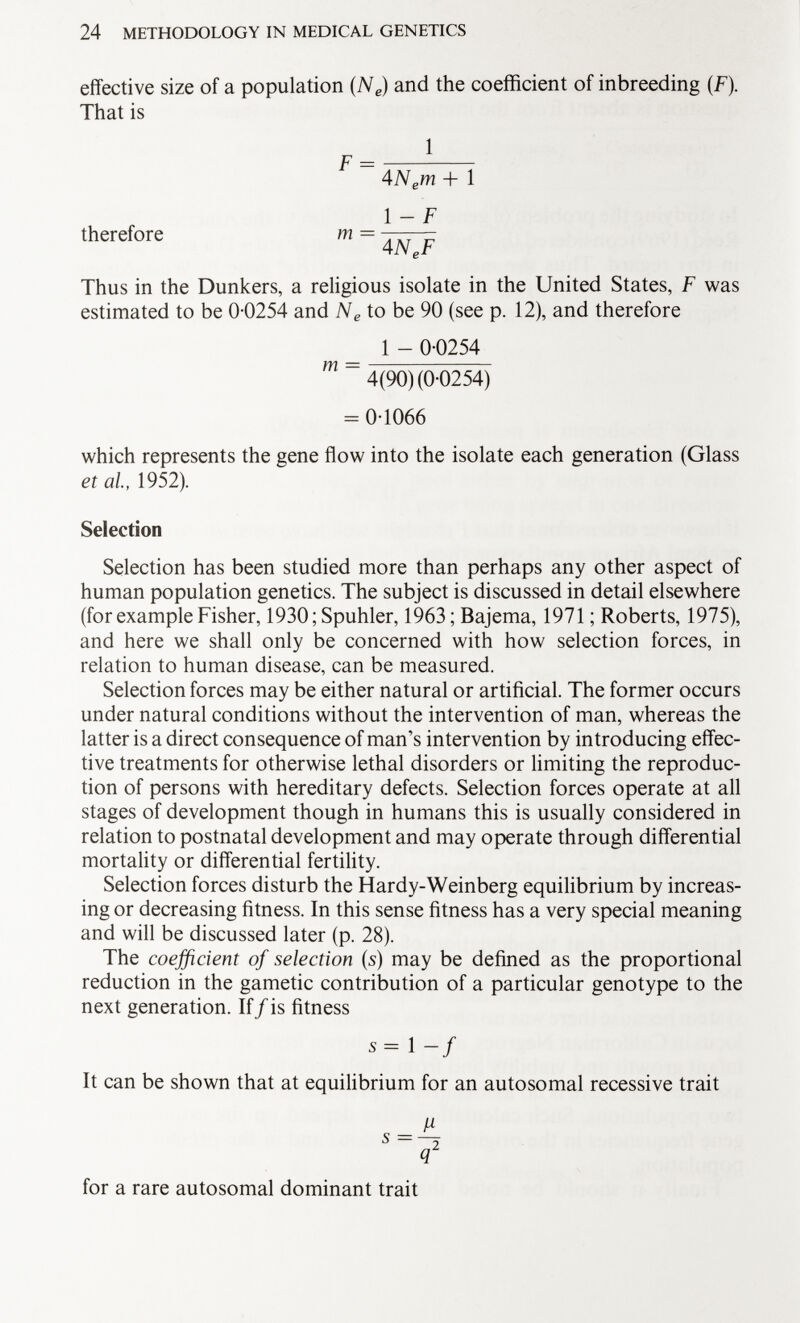 effective size of a population (N e ) and the coefficient of inbreeding (F). That is 1 therefore m = 4 N e m + 1 1 - F 4 N P F Thus in the Dunkers, a religious isolate in the United States, F was estimated to be 0-0254 and N e to be 90 (see p. 12), and therefore 1 - 0-0254 m 4(90) (0-0254) = 0-1066 which represents the gene flow into the isolate each generation (Glass et al, 1952). Selection Selection has been studied more than perhaps any other aspect of human population genetics. The subject is discussed in detail elsewhere (for example Fisher, 1930; Spuhler, 1963; Bajema, 1971 ; Roberts, 1975), and here we shall only be concerned with how selection forces, in relation to human disease, can be measured. Selection forces may be either natural or artificial. The former occurs under natural conditions without the intervention of man, whereas the latter is a direct consequence of man's intervention by introducing effec tive treatments for otherwise lethal disorders or limiting the reproduc tion of persons with hereditary defects. Selection forces operate at all stages of development though in humans this is usually considered in relation to postnatal development and may operate through differential mortality or differential fertility. Selection forces disturb the Hardy-Weinberg equilibrium by increas ing or decreasing fitness. In this sense fitness has a very special meaning and will be discussed later (p. 28). The coefficient of selection (5) may be defined as the proportional reduction in the gametic contribution of a particular genotype to the next generation. If/is fitness s=l-f It can be shown that at equilibrium for an autosomal recessive trait for a rare autosomal dominant trait