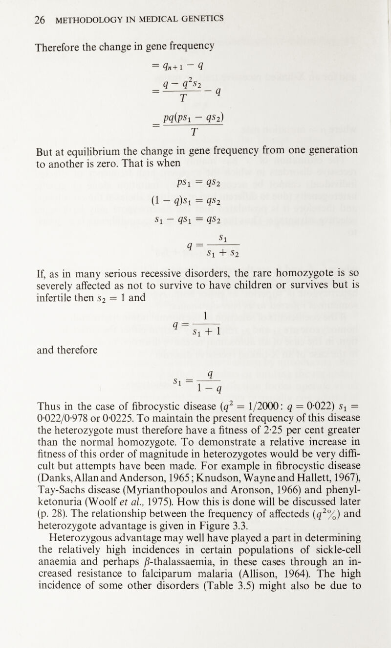 Therefore the change in gene frequency Qn+1 Q q - q 2 s 2 = q T H = pqjpsi - qs 2 ) T But at equilibrium the change in gene frequency from one generation to another is zero. That is when ps i = qs 2 (1 - q)s 1 = qs 2 Si - qSi = qs 2 s 1 q = s i + s 2 If, as in many serious recessive disorders, the rare homozygote is so severely affected as not to survive to have children or survives but is infertile then s 2 = 1 and 1 q = S i + l and therefore Thus in the case of fibrocystic disease (q 2 — 1/2000: q = 0-022) Si = 0-022/0-978 or 0-0225. To maintain the present frequency of this disease the heterozygote must therefore have a fitness of 2-25 per cent greater than the normal homozygote. To demonstrate a relative increase in fitness of this order of magnitude in heterozygotes would be very diffi cult but attempts have been made. For example in fibrocystic disease (Danks, Allan and Anderson, 1965 ;Knudson, Wayne and Hallett, 1967), Tay-Sachs disease (Myrianthopoulos and Aronson, 1966) and phenyl ketonuria (Woolf et al., 1975). How this is done will be discussed later (p. 28). The relationship between the frequency of affecteds (q 2 %) and heterozygote advantage is given in Figure 3.3. Heterozygous advantage may well have played a part in determining the relatively high incidences in certain populations of sickle-cell anaemia and perhaps ß-thalassaemia, in these cases through an in creased resistance to falciparum malaria (Allison, 1964). The high incidence of some other disorders (Table 3.5) might also be due to