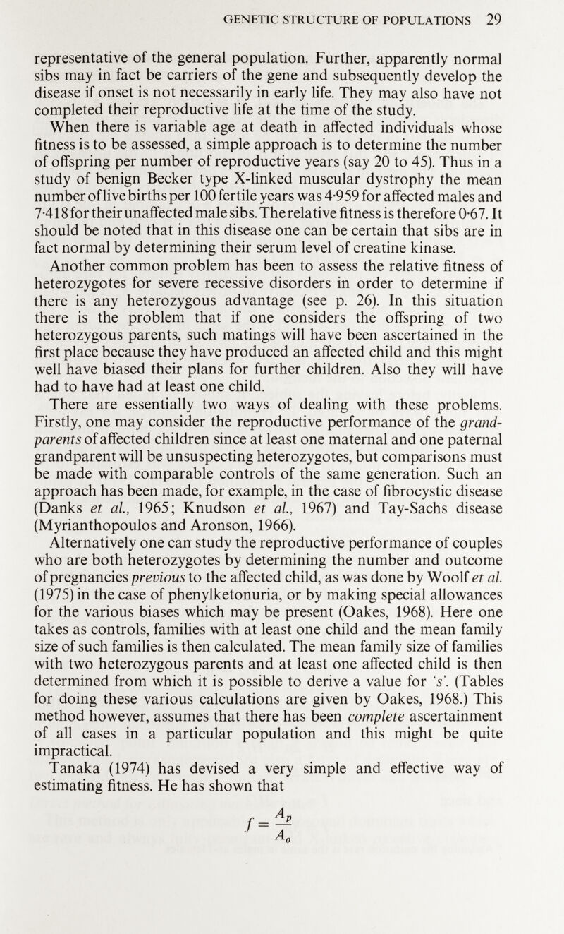 representative of the general population. Further, apparently normal sibs may in fact be carriers of the gene and subsequently develop the disease if onset is not necessarily in early life. They may also have not completed their reproductive life at the time of the study. When there is variable age at death in affected individuals whose fitness is to be assessed, a simple approach is to determine the number of offspring per number of reproductive years (say 20 to 45). Thus in a study of benign Becker type X-linked muscular dystrophy the mean number of live births per 100 fertile years was 4-959 for affected males and 7-418 for their unaffected male sibs. The relative fitness is therefore 0-67. It should be noted that in this disease one can be certain that sibs are in fact normal by determining their serum level of creatine kinase. Another common problem has been to assess the relative fitness of heterozygotes for severe recessive disorders in order to determine if there is any heterozygous advantage (see p. 26). In this situation there is the problem that if one considers the offspring of two heterozygous parents, such matings will have been ascertained in the first place because they have produced an affected child and this might well have biased their plans for further children. Also they will have had to have had at least one child. There are essentially two ways of dealing with these problems. Firstly, one may consider the reproductive performance of the grand parents of affected children since at least one maternal and one paternal grandparent will be unsuspecting heterozygotes, but comparisons must be made with comparable controls of the same generation. Such an approach has been made, for example, in the case of fibrocystic disease (Danks et al, 1965; Knudson et al, 1967) and Tay-Sachs disease (Myrianthopoulos and Aronson, 1966). Alternatively one can study the reproductive performance of couples who are both heterozygotes by determining the number and outcome of pregnancies previous to the affected child, as was done by Woolf et al. (1975) in the case of phenylketonuria, or by making special allowances for the various biases which may be present (Oakes, 1968). Here one takes as controls, families with at least one child and the mean family size of such families is then calculated. The mean family size of families with two heterozygous parents and at least one affected child is then determined from which it is possible to derive a value for 's'. (Tables for doing these various calculations are given by Oakes, 1968.) This method however, assumes that there has been complete ascertainment of all cases in a particular population and this might be quite impractical. Tanaka (1974) has devised a very simple and effective way of estimating fitness. He has shown that