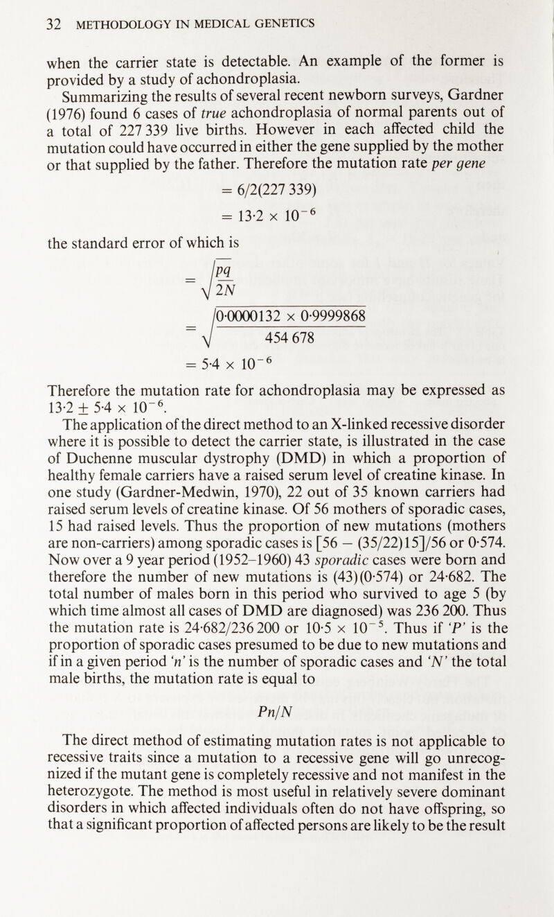 when the carrier state is detectable. An example of the former is provided by a study of achondroplasia. Summarizing the results of several recent newborn surveys, Gardner (1976) found 6 cases of true achondroplasia of normal parents out of a total of 227 339 live births. However in each affected child the mutation could have occurred in either the gene supplied by the mother or that supplied by the father. Therefore the mutation rate per gene = 6/2(227 339) = 13-2 X 1(T 6 the standard error of which is lpj_ V 2N / 0-0000132 X 0-9999868 = yj 454 678 = 5-4 X 10 6 Therefore the mutation rate for achondroplasia may be expressed as 13-2 ± 5-4 X 10~ 6 . The application of the direct method to an X-linked recessive disorder where it is possible to detect the carrier state, is illustrated in the case of Duchenne muscular dystrophy (DMD) in which a proportion of healthy female carriers have a raised serum level of creatine kinase. In one study (Gardner-Medwin, 1970), 22 out of 35 known carriers had raised serum levels of creatine kinase. Of 56 mothers of sporadic cases, 15 had raised levels. Thus the proportion of new mutations (mothers are non-carriers) among sporadic cases is [56 — (35/22) 15]/56 or 0-574. Now over a 9 year period (1952-1960) 43 sporadic cases were born and therefore the number of new mutations is (43) (0-574) or 24-682. The total number of males born in this period who survived to age 5 (by which time almost all cases of DMD are diagnosed) was 236 200. Thus the mutation rate is 24-682/236 200 or 10-5 x 10 5 . Thus if P' is the proportion of sporadic cases presumed to be due to new mutations and if in a given period V is the number of sporadic cases and 'N' the total male births, the mutation rate is equal to Pn/N The direct method of estimating mutation rates is not applicable to recessive traits since a mutation to a recessive gene will go unrecog nized if the mutant gene is completely recessive and not manifest in the heterozygote. The method is most useful in relatively severe dominant disorders in which affected individuals often do not have offspring, so that a significant proportion of affected persons are likely to be the result