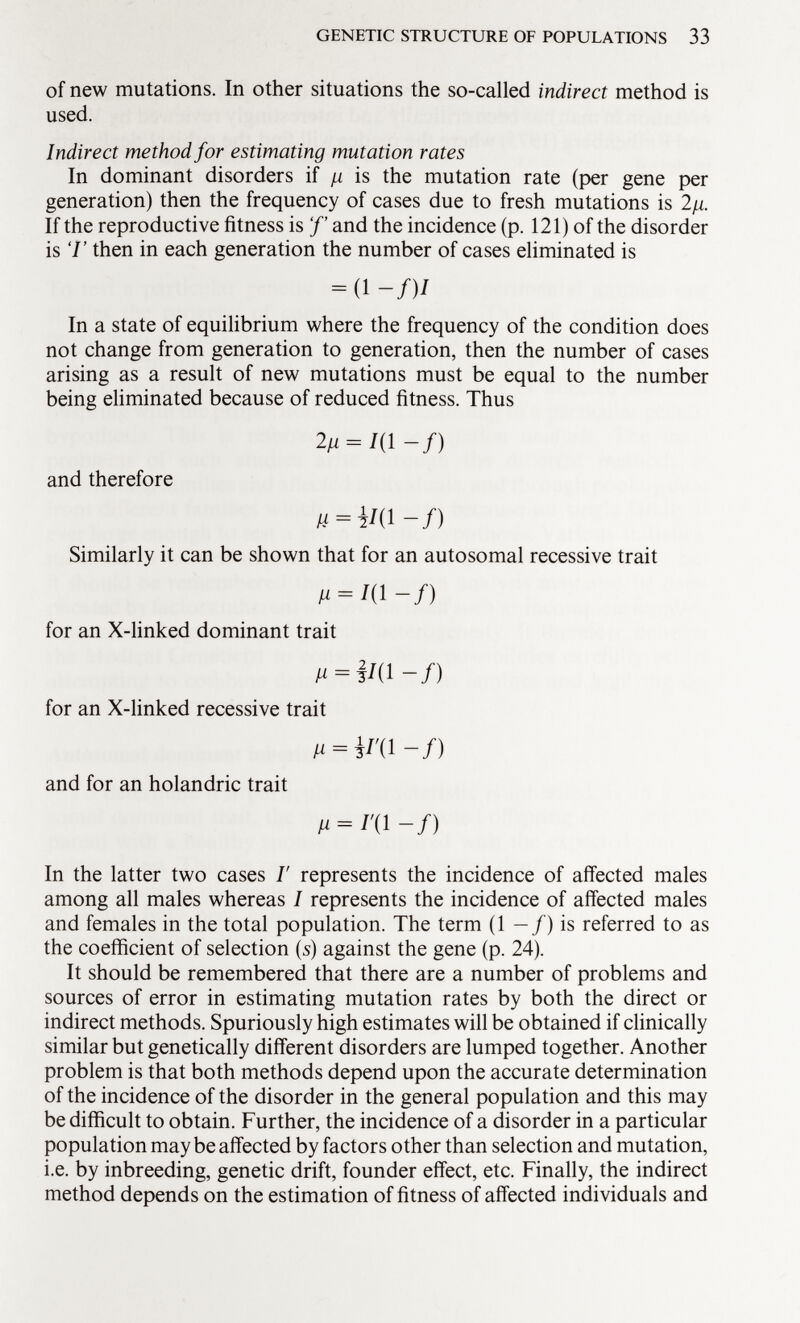 of new mutations. In other situations the so-called indirect method is used. Indirect method for estimating mutation rates In dominant disorders if is the mutation rate (per gene per generation) then the frequency of cases due to fresh mutations is 2¡i. If the reproductive fitness is f' and the incidence (p. 121) of the disorder is 7' then in each generation the number of cases eliminated is = (1 -/)/ In a state of equilibrium where the frequency of the condition does not change from generation to generation, then the number of cases arising as a result of new mutations must be equal to the number being eliminated because of reduced fitness. Thus 2/1 = 7(1-/) and therefore Similarly it can be shown that for an autosomal recessive trait for an X-linked dominant trait ß = iW-f) for an X-linked recessive trait /i = i/'(W) and for an holandric trait ß = /'(!-/) In the latter two cases I' represents the incidence of affected males among all males whereas I represents the incidence of affected males and females in the total population. The term (1 —/) is referred to as the coefficient of selection (s) against the gene (p. 24). It should be remembered that there are a number of problems and sources of error in estimating mutation rates by both the direct or indirect methods. Spuriously high estimates will be obtained if clinically similar but genetically different disorders are lumped together. Another problem is that both methods depend upon the accurate determination of the incidence of the disorder in the general population and this may be difficult to obtain. Further, the incidence of a disorder in a particular population may be affected by factors other than selection and mutation, i.e. by inbreeding, genetic drift, founder effect, etc. Finally, the indirect method depends on the estimation of fitness of affected individuals and