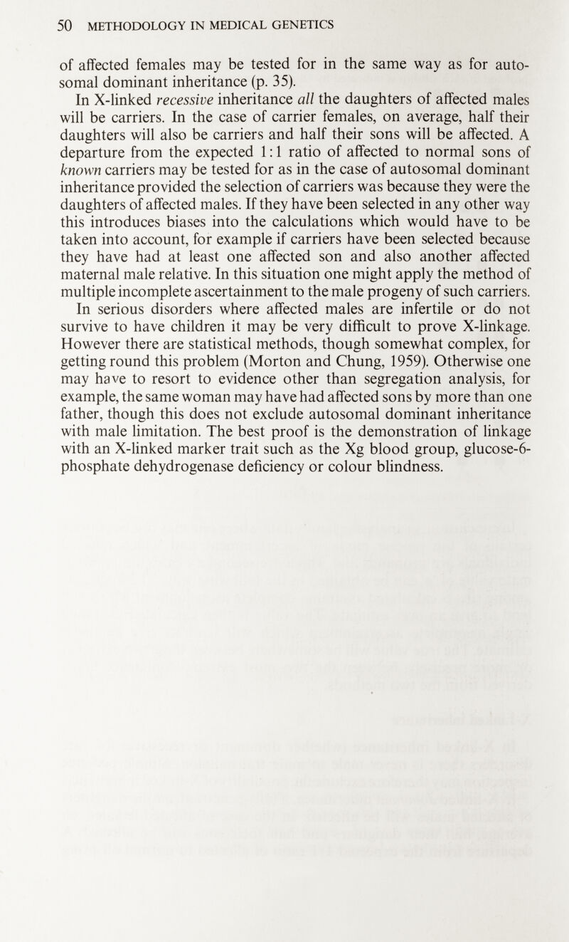 of affected females may be tested for in the same way as for auto somal dominant inheritance (p. 35). In X-linked recessive inheritance all the daughters of affected males will be carriers. In the case of carrier females, on average, half their daughters will also be carriers and half their sons will be affected. A departure from the expected 1:1 ratio of affected to normal sons of known carriers may be tested for as in the case of autosomal dominant inheritance provided the selection of carriers was because they were the daughters of affected males. If they have been selected in any other way this introduces biases into the calculations which would have to be taken into account, for example if carriers have been selected because they have had at least one affected son and also another affected maternal male relative. In this situation one might apply the method of multiple incomplete ascertainment to the male progeny of such carriers. In serious disorders where affected males are infertile or do not survive to have children it may be very difficult to prove X-linkage. However there are statistical methods, though somewhat complex, for getting round this problem (Morton and Chung, 1959). Otherwise one may have to resort to evidence other than segregation analysis, for example, the same woman may have had affected sons by more than one father, though this does not exclude autosomal dominant inheritance with male limitation. The best proof is the demonstration of linkage with an X-linked marker trait such as the Xg blood group, glucose-6- phosphate dehydrogenase deficiency or colour blindness.