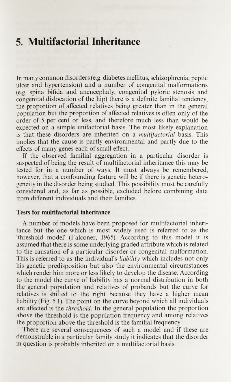 5. Multifactorial Inheritance In many common disorders (e.g. diabetes mellitus, schizophrenia, peptic ulcer and hypertension) and a number of congenital malformations (e.g. spina bifida and anencephaly, congenital pyloric stenosis and congenital dislocation of the hip) there is a definite familial tendency, the proportion of affected relatives being greater than in the general population but the proportion of affected relatives is often only of the order of 5 per cent or less, and therefore much less than would be expected on a simple unifactorial basis. The most likely explanation is that these disorders are inherited on a multifactorial basis. This implies that the cause is partly environmental and partly due to the effects of many genes each of small effect. If the observed familial aggregation in a particular disorder is suspected of being the result of multifactorial inheritance this may be tested for in a number of ways. It must always be remembered, however, that a confounding feature will be if there is genetic hetero geneity in the disorder being studied. This possibility must be carefully considered and, as far as possible, excluded before combining data from different individuals and their families. Tests for multifactorial inheritance A number of models have been proposed for multifactorial inheri tance but the one which is most widely used is referred to as the 'threshold model' (Falconer, 1965). According to this model it is assumed that there is some underlying graded attribute which is related to the causation of a particular disorder or congenital malformation. This is referred to as the individual's liability which includes not only his genetic predisposition but also the environmental circumstances which render him more or less likely to develop the disease. According to the model the curve of liability has a normal distribution in both the general population and relatives of probands but the curve for relatives is shifted to the right because they have a higher mean liability (Fig. 5.1). The point on the curve beyond which all individuals are affected is the threshold. In the general population the proportion above the threshold is the population frequency and among relatives the proportion above the threshold is the familial frequency. There are several consequences of such a model and if these are demonstrable in a particular family study it indicates that the disorder in question is probably inherited on a multifactorial basis.