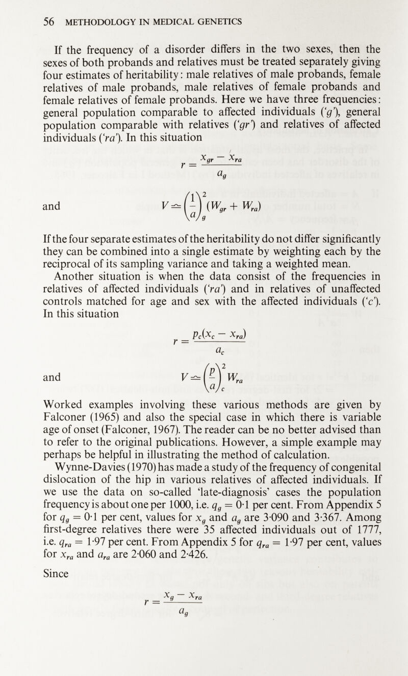 If the frequency of a disorder differs in the two sexes, then the sexes of both probands and relatives must be treated separately giving four estimates of heritability : male relatives of male probands, female relatives of male probands, male relatives of female probands and female relatives of female probands. Here we have three frequencies : general population comparable to affected individuals ('g'), general population comparable with relatives Çgr) and relatives of affected individuals (Va'). In this situation and If the four separate estimates of the heritability do not differ significantly they can be combined into a single estimate by weighting each by the reciprocal of its sampling variance and taking a weighted mean. Another situation is when the data consist of the frequencies in relatives of affected individuals ('ra') and in relatives of unaffected controls matched for age and sex with the affected individuals ('c'). In this situation pc(x c - x ra ) r — a c and Wra Worked examples involving these various methods are given by Falconer (1965) and also the special case in which there is variable age of onset (Falconer, 1967). The reader can be no better advised than to refer to the original publications. However, a simple example may perhaps be helpful in illustrating the method of calculation. Wynne-Davies (1970) has made a study of the frequency of congenital dislocation of the hip in various relatives of affected individuals. If we use the data on so-called 'late-diagnosis' cases the population frequency is about one per 1000, i.e. q g = 0-1 per cent. From Appendix 5 for q g = 0-1 per cent, values for x g and a g are 3-090 and 3-367. Among first-degree relatives there were 35 affected individuals out of 1777, i.e. q ra = 1-97 per cent. From Appendix 5 for q ra = 1-97 per cent, values for x ra and a ra are 2-060 and 2-426. Since