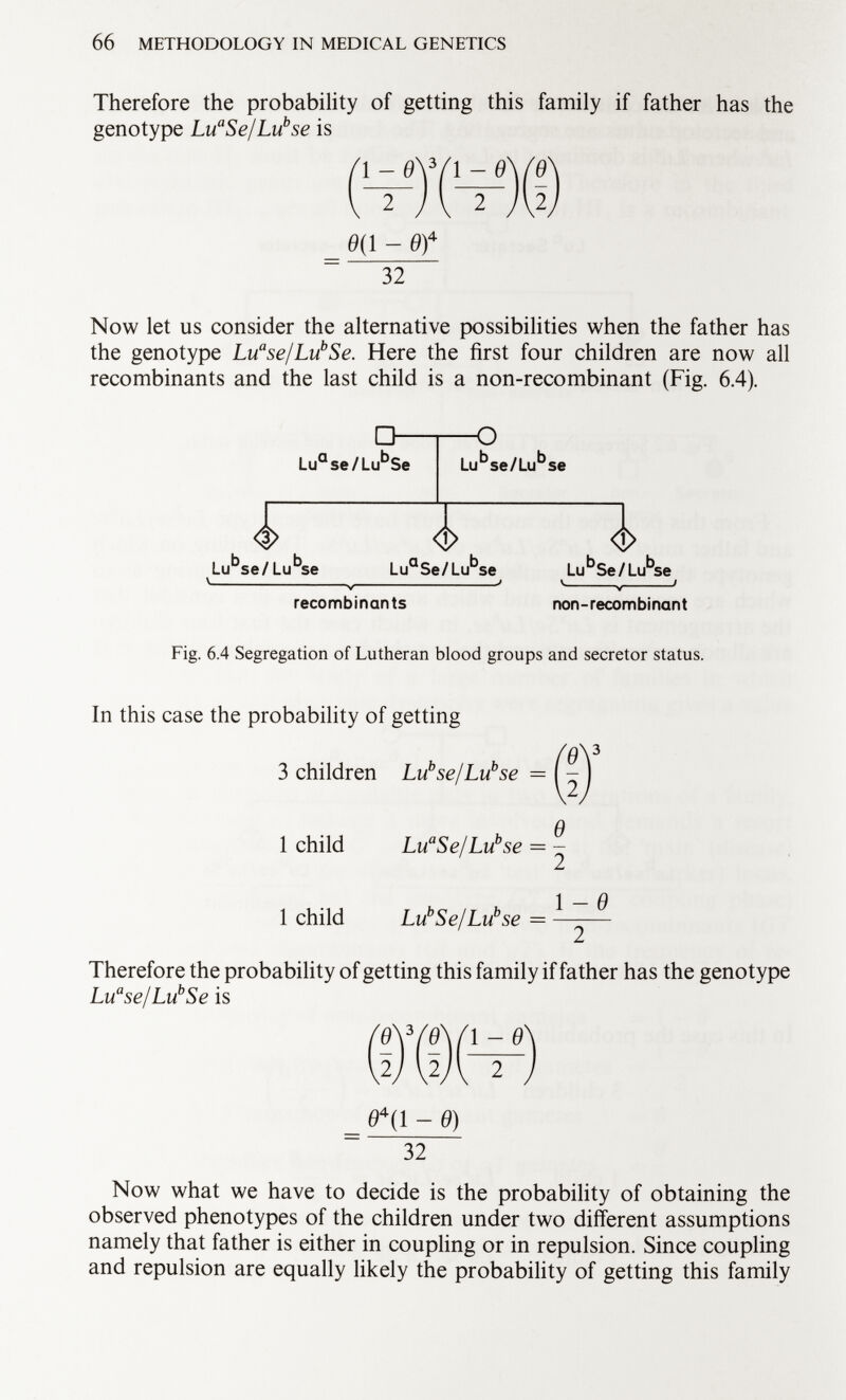 Therefore the probability of getting this family if father has the genotype Lu a Se/Lu b se is 0(1 - Of 32 Now let us consider the alternative possibilities when the father has the genotype Lu a se/Lu b Se. Here the first four children are now all recombinants and the last child is a non-recombinant (Fig. 6.4). O- Lu a se/Lu b Se O Lu b se/Lu b se <Í J <j> Lu b se/ Lu b se Lu a Se/Lu b se Lu b Se/Lu b - recombinants non-recombinant Fig. 6.4 Segregation of Lutheran blood groups and secretor status. In this case the probability of getting Í0Y .2. 3 children Lu se/Luse — Q 1 child Lu a Se/Lu b se — - J Q 1 child Lu b Se/Lu b se = —-— Therefore the probability of getting this family if father has the genotype Lu a se/Lu b Se is (MV) 0 4 ( 1 - 9) ~ 32 Now what we have to decide is the probability of obtaining the observed phenotypes of the children under two different assumptions namely that father is either in coupling or in repulsion. Since coupling and repulsion are equally likely the probability of getting this family