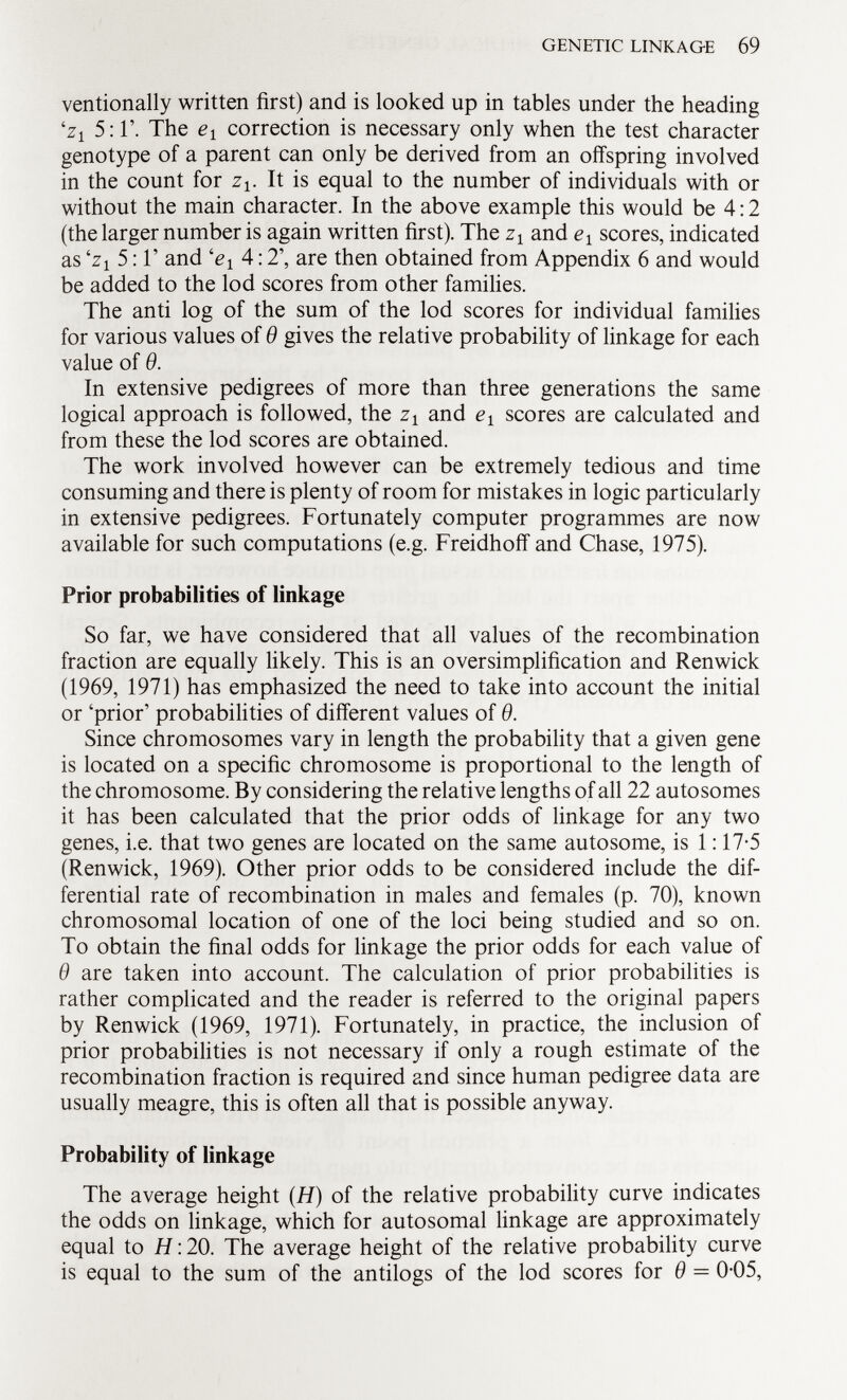 ventionally written first) and is looked up in tables under the heading i z 1 5:1'. The e x correction is necessary only when the test character genotype of a parent can only be derived from an offspring involved in the count for z v It is equal to the number of individuals with or without the main character. In the above example this would be 4:2 (the larger number is again written first). The z x and e 1 scores, indicated as i z 1 5:1' and l e x A: 2', are then obtained from Appendix 6 and would be added to the lod scores from other families. The anti log of the sum of the lod scores for individual families for various values of 9 gives the relative probability of linkage for each value of 9. In extensive pedigrees of more than three generations the same logical approach is followed, the z x and e x scores are calculated and from these the lod scores are obtained. The work involved however can be extremely tedious and time consuming and there is plenty of room for mistakes in logic particularly in extensive pedigrees. Fortunately computer programmes are now available for such computations (e.g. Freidhoff and Chase, 1975). Prior probabilities of linkage So far, we have considered that all values of the recombination fraction are equally likely. This is an oversimplification and Renwick (1969, 1971) has emphasized the need to take into account the initial or 'prior' probabilities of different values of 9. Since chromosomes vary in length the probability that a given gene is located on a specific chromosome is proportional to the length of the chromosome. By considering the relative lengths of all 22 autosomes it has been calculated that the prior odds of linkage for any two genes, i.e. that two genes are located on the same autosome, is 1:17-5 (Renwick, 1969). Other prior odds to be considered include the dif ferential rate of recombination in males and females (p. 70), known chromosomal location of one of the loci being studied and so on. To obtain the final odds for linkage the prior odds for each value of 9 are taken into account. The calculation of prior probabilities is rather complicated and the reader is referred to the original papers by Renwick (1969, 1971). Fortunately, in practice, the inclusion of prior probabilities is not necessary if only a rough estimate of the recombination fraction is required and since human pedigree data are usually meagre, this is often all that is possible anyway. Probability of linkage The average height (H) of the relative probability curve indicates the odds on linkage, which for autosomal linkage are approximately equal to H : 20. The average height of the relative probability curve is equal to the sum of the antilogs of the lod scores for 9 = 0-05,