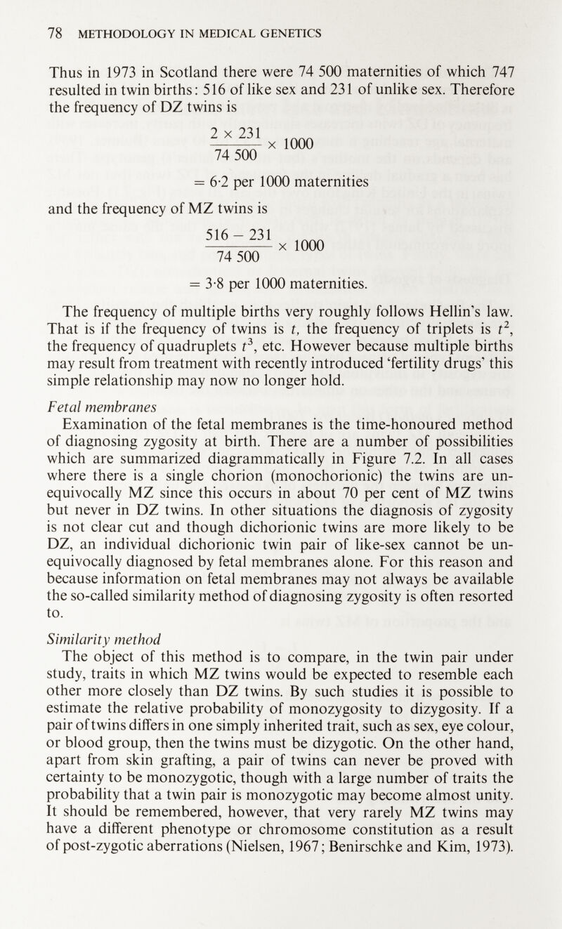 Thus in 1973 in Scotland there were 74 500 maternities of which 747 resulted in twin births : 516 of like sex and 231 of unlike sex. Therefore the frequency of DZ twins is ^xlOOO 74 500 = 6-2 per 1000 maternities and the frequency of MZ twins is 516-231 X 1000 74 500 = 3-8 per 1000 maternities. The frequency of multiple births very roughly follows Hellin's law. That is if the frequency of twins is t, the frequency of triplets is f 2 , the frequency of quadruplets f 3 , etc. However because multiple births may result from treatment with recently introduced 'fertility drugs' this simple relationship may now no longer hold. Fetal membranes Examination of the fetal membranes is the time-honoured method of diagnosing zygosity at birth. There are a number of possibilities which are summarized diagrammatically in Figure 7.2. In all cases where there is a single chorion (monochorionic) the twins are un equivocally MZ since this occurs in about 70 per cent of MZ twins but never in DZ twins. In other situations the diagnosis of zygosity is not clear cut and though dichorionic twins are more likely to be DZ, an individual dichorionic twin pair of like-sex cannot be un equivocally diagnosed by fetal membranes alone. For this reason and because information on fetal membranes may not always be available the so-called similarity method of diagnosing zygosity is often resorted to. Similarity method The object of this method is to compare, in the twin pair under study, traits in which MZ twins would be expected to resemble each other more closely than DZ twins. By such studies it is possible to estimate the relative probability of monozygosity to dizygosity. If a pair of twins differs in one simply inherited trait, such as sex, eye colour, or blood group, then the twins must be dizygotic. On the other hand, apart from skin grafting, a pair of twins can never be proved with certainty to be monozygotic, though with a large number of traits the probability that a twin pair is monozygotic may become almost unity. It should be remembered, however, that very rarely MZ twins may have a different phenotype or chromosome constitution as a result of post-zygotic aberrations (Nielsen, 1967 ; Benirschke and Kim, 1973).