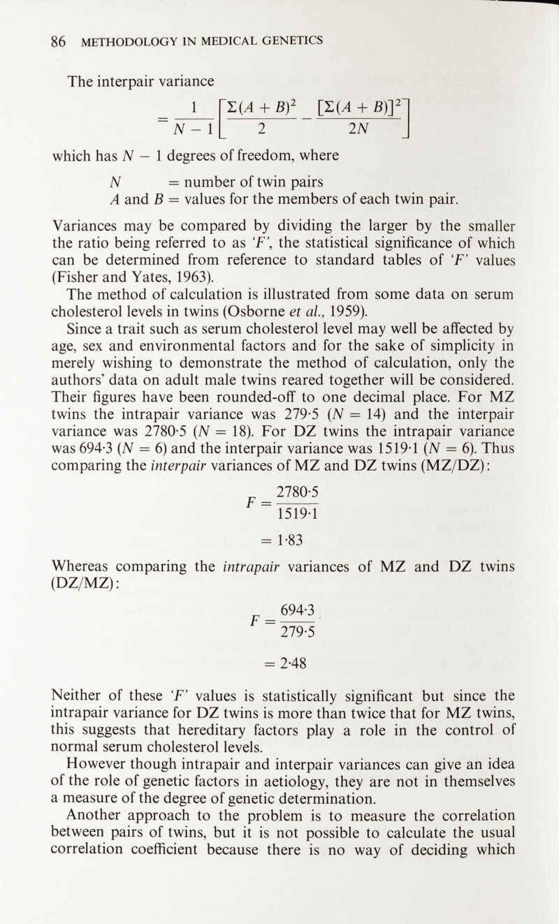 The interpair variance 1 N - 1 + B) 2 [T(A + B)Y 2 2 N which has N — 1 degrees of freedom, where N = number of twin pairs A and B = values for the members of each twin pair. Variances may be compared by dividing the larger by the smaller the ratio being referred to as F\ the statistical significance of which can be determined from reference to standard tables of 'F' values (Fisher and Yates, 1963). The method of calculation is illustrated from some data on serum cholesterol levels in twins (Osborne et al, 1959). Since a trait such as serum cholesterol level may well be affected by age, sex and environmental factors and for the sake of simplicity in merely wishing to demonstrate the method of calculation, only the authors' data on adult male twins reared together will be considered. Their figures have been rounded-off to one decimal place. For MZ twins the intrapair variance was 279-5 (N = 14) and the interpair variance was 27805 (N = 18). For DZ twins the intrapair variance was 694-3 (N = 6) and the interpair variance was 1519-1 (N = 6). Thus comparing the interpair variances of MZ and DZ twins (MZ/DZ) : 27805 ~ 1519-1 = 1-83 Whereas comparing the intrapair variances of MZ and DZ twins (DZ/MZ) : _ 694-3 279-5 = 2-48 Neither of these 'F' values is statistically significant but since the intrapair variance for DZ twins is more than twice that for MZ twins, this suggests that hereditary factors play a role in the control of normal serum cholesterol levels. However though intrapair and interpair variances can give an idea of the role of genetic factors in aetiology, they are not in themselves a measure of the degree of genetic determination. Another approach to the problem is to measure the correlation between pairs of twins, but it is not possible to calculate the usual correlation coefficient because there is no way of deciding which