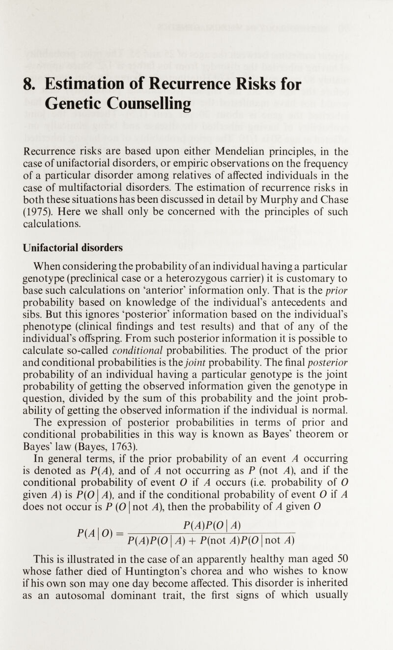 8. Estimation of Recurrence Risks for Genetic Counselling Recurrence risks are based upon either Mendelian principles, in the case of unifactorial disorders, or empiric observations on the frequency of a particular disorder among relatives of affected individuals in the case of multifactorial disorders. The estimation of recurrence risks in both these situations has been discussed in detail by Murphy and Chase (1975). Here we shall only be concerned with the principles of such calculations. Unifactorial disorders When considering the probability of an individual having a particular genotype (preclinical case or a heterozygous carrier) it is customary to base such calculations on 'anterior' information only. That is the prior probability based on knowledge of the individual's antecedents and sibs. But this ignores 'posterior' information based on the individual's phenotype (clinical findings and test results) and that of any of the individual's offspring. From such posterior information it is possible to calculate so-called conditional probabilities. The product of the prior and conditional probabilities is the joint probability. The final posterior probability of an individual having a particular genotype is the joint probability of getting the observed information given the genotype in question, divided by the sum of this probability and the joint prob ability of getting the observed information if the individual is normal. The expression of posterior probabilities in terms of prior and conditional probabilities in this way is known as Bayes' theorem or Bayes' law (Bayes, 1763). In general terms, if the prior probability of an event A occurring is denoted as P{A), and of A not occurring as P (not A), and if the conditional probability of event O if A occurs (i.e. probability of O given A) is P{0 \ A), and if the conditional probability of event O if A does not occur is P (O | not A), then the probability of A given O P(A)P(0 I A) P(A)P(0 I A) + P(not A)P(0 | not A) This is illustrated in the case of an apparently healthy man aged 50 whose father died of Huntington's chorea and who wishes to know if his own son may one day become affected. This disorder is inherited as an autosomal dominant trait, the first signs of which usually P(A