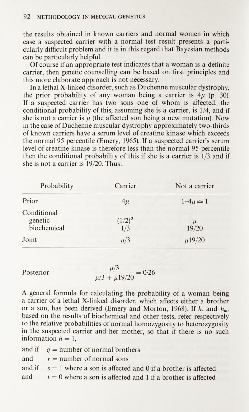 the results obtained in known carriers and normal women in which case a suspected carrier with a normal test result presents a parti cularly difficult problem and it is in this regard that Bayesian methods can be particularly helpful. Of course if an appropriate test indicates that a woman is a definite carrier, then genetic counselling can be based on first principles and this more elaborate approach is not necessary. In a lethal X-linked disorder, such as Duchenne muscular dystrophy, the prior probability of any woman being a carrier is 4fi (p. 30). If a suspected carrier has two sons one of whom is affected, the conditional probability of this, assuming she is a carrier, is 1/4, and if she is not a carrier is n (the affected son being a new mutation). Now in the case of Duchenne muscular dystrophy approximately two-thirds of known carriers have a serum level of creatine kinase which exceeds the normal 95 percentile (Emery, 1965). If a suspected carrier's serum level of creatine kinase is therefore less than the normal 95 percentile then the conditional probability of this if she is a carrier is 1/3 and if she is not a carrier is 19/20. Thus: Probability Carrier Not a carrier Prior 4/1 1 -4/i =^= 1 Conditional genetic (1/2) 2 ¡i biochemical 1/3 19/20 Joint ¡iß n 19/20 Posterior ^ ^ n ^ = 0-26 n/3 + fi 19/20 A general formula for calculating the probability of a woman being a carrier of a lethal X-linked disorder, which affects either a brother or a son, has been derived (Emery and Morton, 1968). If h c and h m , based on the results of biochemical and other tests, refer respectively to the relative probabilities of normal homozygosity to heterozygosity in the suspected carrier and her mother, so that if there is no such information h = 1, and if q = number of normal brothers and r = number of normal sons and if 5=1 where a son is affected and 0 if a brother is affected and t = 0 where a son is affected and 1 if a brother is affected