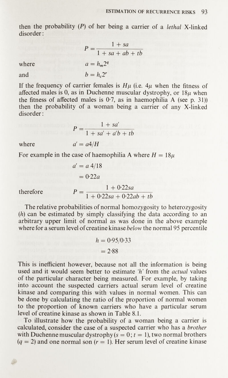 then the probability ( P ) of her being a carrier of a lethal X-linked disorder : p= l+sa 1 + sa + ab + tb where a = h m 2 q and b = h c 2 r If the frequency of carrier females is H/j. (i.e. 4n when the fitness of affected males is 0, as in Duchenne muscular dystrophy, or 18 /i when the fitness of affected males is 0-7, as in haemophilia A (see p. 31)) then the probability of a woman being a carrier of any X-linked disorder : 1 + sa' 1 + sa' + a'b + tb where a! — a4/H For example in the case of haemophilia A where H = 18 ju a' = a 4/18 = 0-22 a therefore P = * + <>22s '' , 1 + 0-225« + 0-22 ab + tb The relative probabilities of normal homozygosity to heterozygosity (h) can be estimated by simply classifying the data according to an arbitrary upper limit of normal as was done in the above example where for a serum level of creatine kinase below the normal 95 percentile h = 0-95/0-33 -2-88 This is inefficient however, because not all the information is being used and it would seem better to estimate 'h' from the actual values of the particular character being measured. For example, by taking into account the suspected carriers actual serum level of creatine kinase and comparing this with values in normal women. This can be done by calculating the ratio of the proportion of normal women to the proportion of known carriers who have a particular serum level of creatine kinase as shown in Table 8.1. To illustrate how the probability of a woman being a carrier is calculated, consider the case of a suspected carrier who has a brother with Duchenne muscular dystrophy (s = 0; t = 1), two normal brothers (q = 2) and one normal son (r = 1). Her serum level of creatine kinase