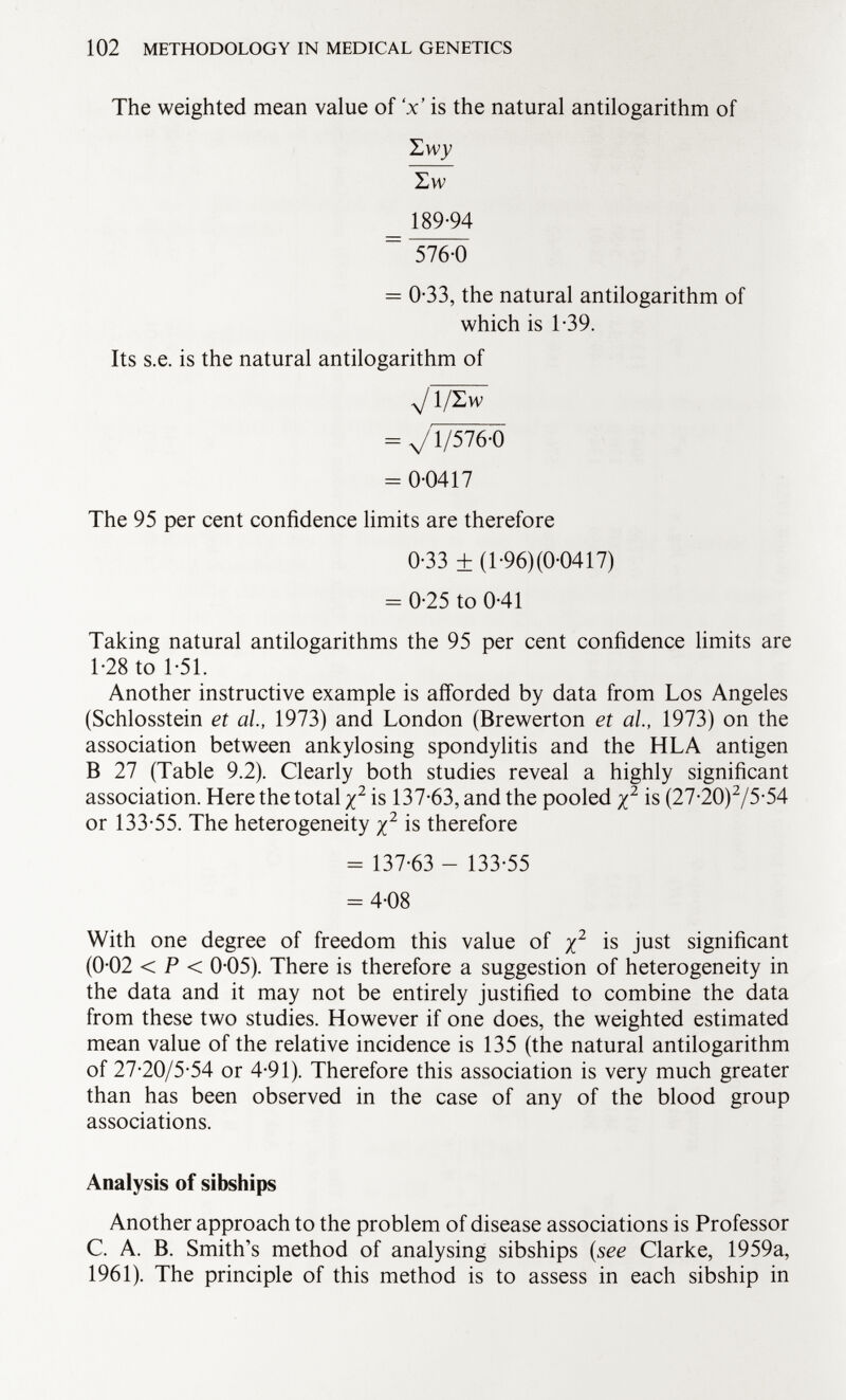 The weighted mean value of V is the natural antilogarithm of Z w y Zw 189-94 ~ 576-0 = 0-33, the natural antilogarithm of which is 1-39. Its s.e. is the natural antilogarithm of VT/ëmT = V1/576-0 = 0-0417 The 95 per cent confidence limits are therefore 0-33 ± (1-96)(0-0417) = 0-25 to 0-41 Taking natural antilogarithms the 95 per cent confidence limits are 1-28 to 1-51. Another instructive example is afforded by data from Los Angeles (Schlosstein et al, 1973) and London (Brewerton et al, 1973) on the association between ankylosing spondylitis and the HLA antigen B 27 (Table 9.2). Clearly both studies reveal a highly significant association. Here the total x 2 is 137-63, and the pooled % 2 is (27-20) 2 /5 - 54 or 133-55. The heterogeneity j 2 is therefore - 137-63 - 133-55 = 4-08 With one degree of freedom this value of y 2 is j ust significant (0-02 < P < 0-05). There is therefore a suggestion of heterogeneity in the data and it may not be entirely justified to combine the data from these two studies. However if one does, the weighted estimated mean value of the relative incidence is 135 (the natural antilogarithm of 27-20/5-54 or 4-91). Therefore this association is very much greater than has been observed in the case of any of the blood group associations. Analysis of sibships Another approach to the problem of disease associations is Professor C. A. B. Smith's method of analysing sibships ( see Clarke, 1959a, 1961). The principle of this method is to assess in each sibship in