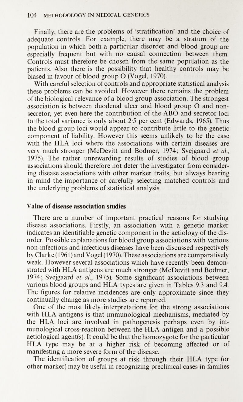 Finally, there are the problems of 'stratification and the choice of adequate controls. For example, there may be a stratum of the population in which both a particular disorder and blood group are especially frequent but with no causal connection between them. Controls must therefore be chosen from the same population as the patients. Also there is the possibility that healthy controls may be biased in favour of blood group O (Vogel, 1970). With careful selection of controls and appropriate statistical analysis these problems can be avoided. However there remains the problem of the biological relevance of a blood group association. The strongest association is between duodenal ulcer and blood group O and non- secretor, yet even here the contribution of the ABO and secretor loci to the total variance is only about 2-5 per cent (Edwards, 1965). Thus the blood group loci would appear to contribute little to the genetic component of liability. However this seems unlikely to be the case with the HLA loci where the associations with certain diseases are very much stronger (McDevitt and Bodmer, 1974; Svejgaard et al, 1975). The rather unrewarding results of studies of blood group associations should therefore not deter the investigator from consider ing disease associations with other marker traits, but always bearing in mind the importance of carefully selecting matched controls and the underlying problems of statistical analysis. Value of disease association studies There are a number of important practical reasons for studying disease associations. Firstly, an association with a genetic marker indicates an identifiable genetic component in the aetiology of the dis order. Possible explanations for blood group associations with various non-infectious and infectious diseases have been discussed respectively by Clarke ( 1961 ) and Vogel ( 1970). These associations are comparatively weak. However several associations which have recently been demon strated with HLA antigens are much stronger (McDevitt and Bodmer, 1974; Svejgaard et al, 1975). Some significant associations between various blood groups and HLA types are given in Tables 9.3 and 9.4. The figures for relative incidences are only approximate since they continually change as more studies are reported. One of the most likely interpretations for the strong associations with HLA antigens is that immunological mechanisms, mediated by the HLA loci are involved in pathogenesis perhaps even by im munological cross-reaction between the HLA antigen and a possible aetiological agent(s). It could be that the homozygote for the particular HLA type may be at a higher risk of becoming affected or of manifesting a more severe form of the disease. The identification of groups at risk through their HLA type (or other marker) may be useful in recognizing preclinical cases in families