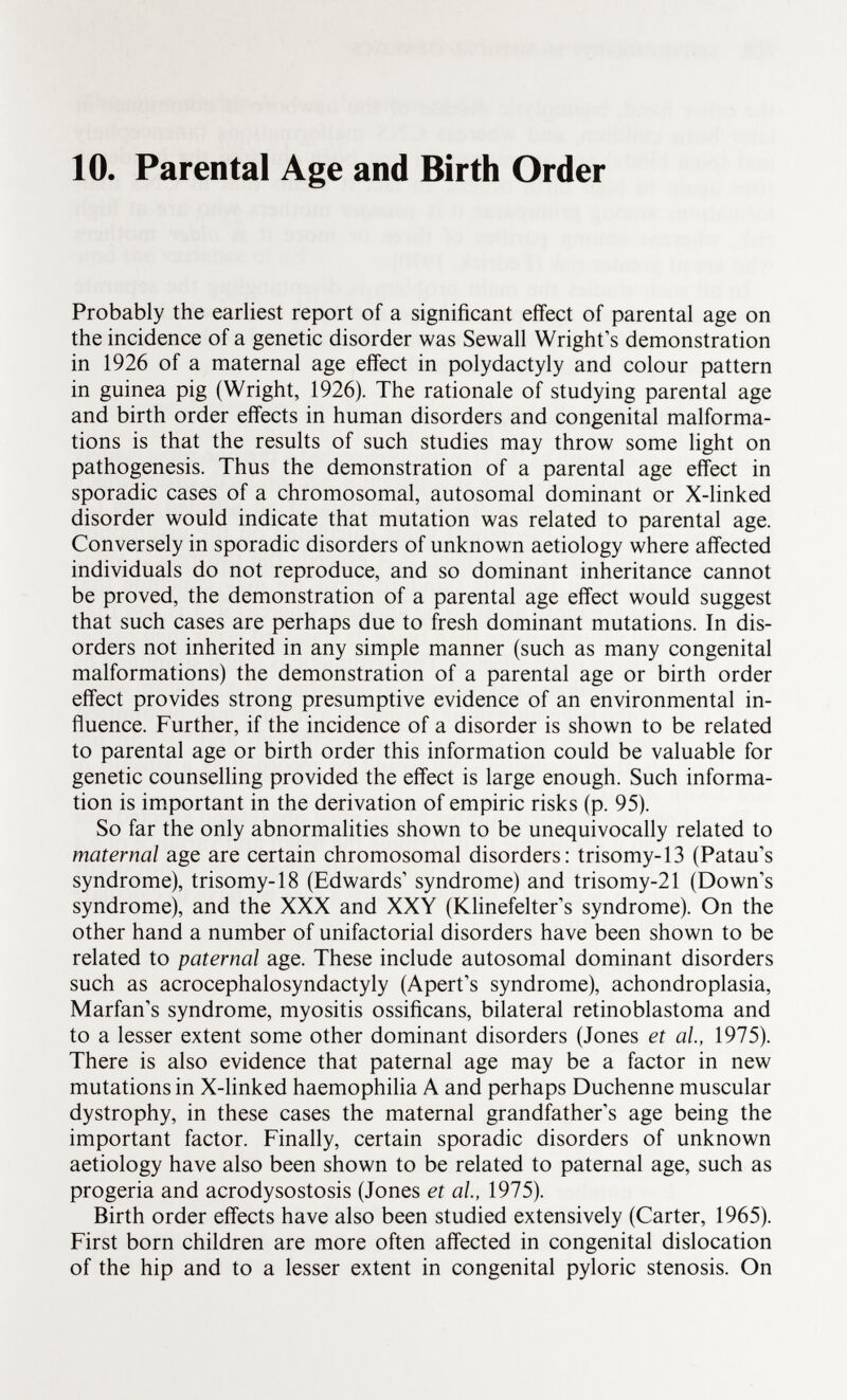 10. Parental Age and Birth Order Probably the earliest report of a significant effect of parental age on the incidence of a genetic disorder was Sewall Wright's demonstration in 1926 of a maternal age effect in Polydactyly and colour pattern in guinea pig (Wright, 1926). The rationale of studying parental age and birth order effects in human disorders and congenital malforma tions is that the results of such studies may throw some light on pathogenesis. Thus the demonstration of a parental age effect in sporadic cases of a chromosomal, autosomal dominant or X-linked disorder would indicate that mutation was related to parental age. Conversely in sporadic disorders of unknown aetiology where affected individuals do not reproduce, and so dominant inheritance cannot be proved, the demonstration of a parental age effect would suggest that such cases are perhaps due to fresh dominant mutations. In dis orders not inherited in any simple manner (such as many congenital malformations) the demonstration of a parental age or birth order effect provides strong presumptive evidence of an environmental in fluence. Further, if the incidence of a disorder is shown to be related to parental age or birth order this information could be valuable for genetic counselling provided the effect is large enough. Such informa tion is important in the derivation of empiric risks (p. 95). So far the only abnormalities shown to be unequivocally related to maternal age are certain chromosomal disorders: trisomy-13 (Patau's syndrome), trisomy-18 (Edwards' syndrome) and trisomy-21 (Down's syndrome), and the XXX and XXY (Klinefelter's syndrome). On the other hand a number of unifactorial disorders have been shown to be related to paternal age. These include autosomal dominant disorders such as acrocephalosyndactyly (Apert's syndrome), achondroplasia, Marfan's syndrome, myositis ossificans, bilateral retinoblastoma and to a lesser extent some other dominant disorders (Jones et al, 1975). There is also evidence that paternal age may be a factor in new mutations in X-linked haemophilia A and perhaps Duchenne muscular dystrophy, in these cases the maternal grandfather's age being the important factor. Finally, certain sporadic disorders of unknown aetiology have also been shown to be related to paternal age, such as progeria and acrodysostosis (Jones et al, 1975). Birth order effects have also been studied extensively (Carter, 1965). First born children are more often affected in congenital dislocation of the hip and to a lesser extent in congenital pyloric stenosis. On