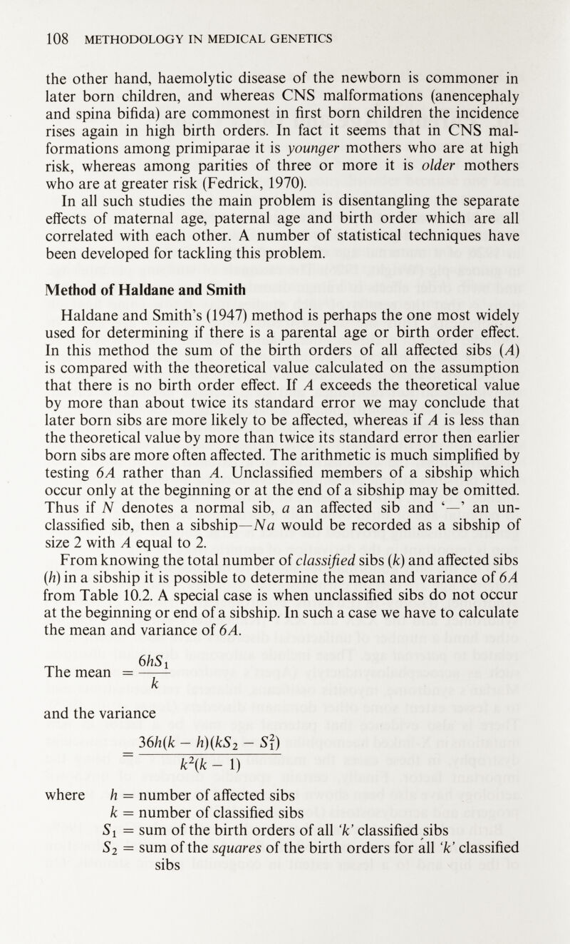 the other hand, haemolytic disease of the newborn is commoner in later born children, and whereas CNS malformations (anencephaly and spina bifida) are commonest in first born children the incidence rises again in high birth orders. In fact it seems that in CNS mal formations among primiparae it is younger mothers who are at high risk, whereas among parities of three or more it is older mothers who are at greater risk (Fedrick, 1970). In all such studies the main problem is disentangling the separate effects of maternal age, paternal age and birth order which are all correlated with each other. A number of statistical techniques have been developed for tackling this problem. Method of Haldane and Smith Haldane and Smith's (1947) method is perhaps the one most widely used for determining if there is a parental age or birth order effect. In this method the sum of the birth orders of all affected sibs (A) is compared with the theoretical value calculated on the assumption that there is no birth order effect. If A exceeds the theoretical value by more than about twice its standard error we may conclude that later born sibs are more likely to be affected, whereas if A is less than the theoretical value by more than twice its standard error then earlier born sibs are more often affected. The arithmetic is much simplified by testing 6A rather than A. Unclassified members of a sibship which occur only at the beginning or at the end of a sibship may be omitted. Thus if N denotes a normal sib, a an affected sib and '—' an un classified sib, then a sibship— Na would be recorded as a sibship of size 2 with A equal to 2. From knowing the total number of classified sibs ( k ) and affected sibs (.h) in a sibship it is possible to determine the mean and variance of 6A from Table 10.2. A special case is when unclassified sibs do not occur at the beginning or end of a sibship. In such a case we have to calculate the mean and variance of 6A. 6/iSi The mean = —-— k and the variance 36 h(k - h)(kS 2 - S¡) ~ k\k - 1) where h = number of affected sibs k = number of classified sibs 51 = sum of the birth orders of all 7c' classified sibs 5 2 = sum of the squares of the birth orders for all 'k' classified sibs