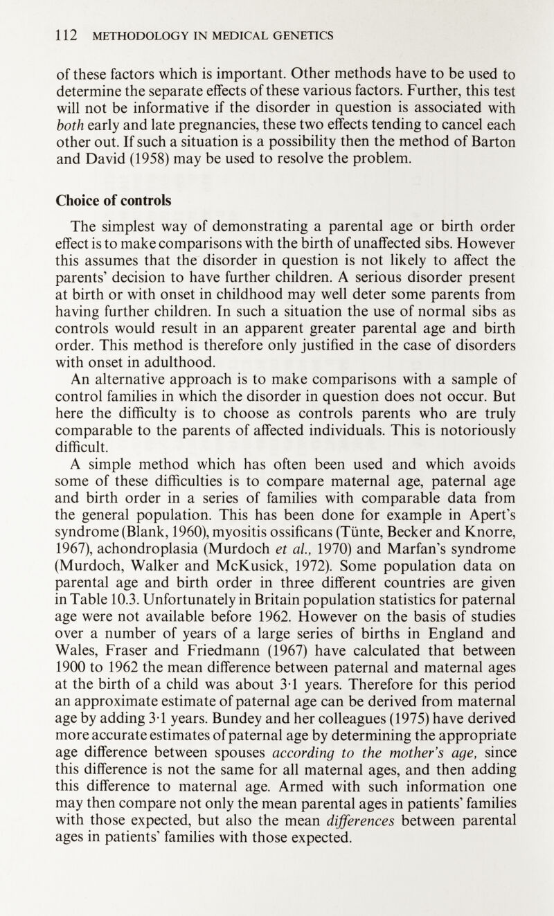 of these factors which is important. Other methods have to be used to determine the separate effects of these various factors. Further, this test will not be informative if the disorder in question is associated with both early and late pregnancies, these two effects tending to cancel each other out. If such a situation is a possibility then the method of Barton and David (1958) may be used to resolve the problem. Choice of controls The simplest way of demonstrating a parental age or birth order effect is to make comparisons with the birth of unaffected sibs. However this assumes that the disorder in question is not likely to affect the parents' decision to have further children. A serious disorder present at birth or with onset in childhood may well deter some parents from having further children. In such a situation the use of normal sibs as controls would result in an apparent greater parental age and birth order. This method is therefore only justified in the case of disorders with onset in adulthood. An alternative approach is to make comparisons with a sample of control families in which the disorder in question does not occur. But here the difficulty is to choose as controls parents who are truly comparable to the parents of affected individuals. This is notoriously difficult. A simple method which has often been used and which avoids some of these difficulties is to compare maternal age, paternal age and birth order in a series of families with comparable data from the general population. This has been done for example in Apert's syndrome (Blank, 1960), myositis ossificans (Tünte, Becker and Knorre, 1967), achondroplasia (Murdoch et al., 1970) and Marfan's syndrome (Murdoch, Walker and McKusick, 1972). Some population data on parental age and birth order in three different countries are given in Table 10.3. Unfortunately in Britain population statistics for paternal age were not available before 1962. However on the basis of studies over a number of years of a large series of births in England and Wales, Fraser and Friedmann (1967) have calculated that between 1900 to 1962 the mean difference between paternal and maternal ages at the birth of a child was about 3-1 years. Therefore for this period an approximate estimate of paternal age can be derived from maternal age by adding 3-1 years. Bundey and her colleagues (1975) have derived more accurate estimates of paternal age by determining the appropriate age difference between spouses according to the mother's age, since this difference is not the same for all maternal ages, and then adding this difference to maternal age. Armed with such information one may then compare not only the mean parental ages in patients' families with those expected, but also the mean differences between parental ages in patients' families with those expected.