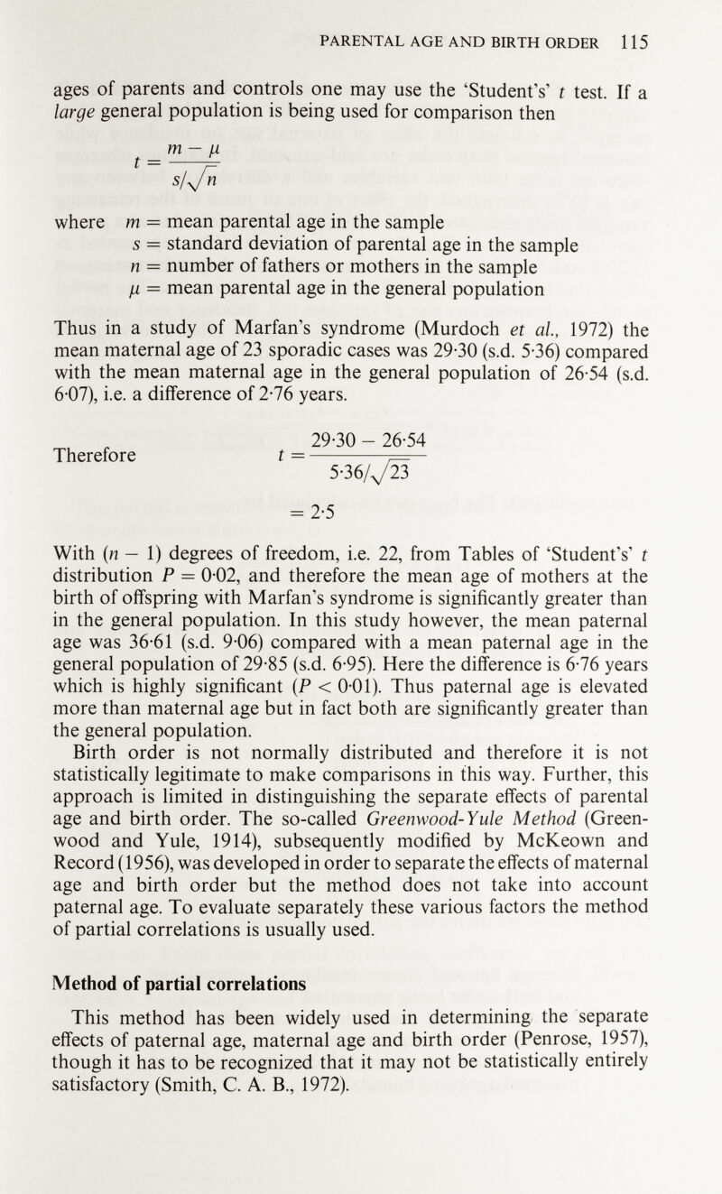 ages of parents and controls one may use the 'Student's t test. If a large general population is being used for comparison then m — u t ~ s l\J n where m = mean parental age in the sample 5 = standard deviation of parental age in the sample n = number of fathers or mothers in the sample ¡i = mean parental age in the general population Thus in a study of Marfan's syndrome (Murdoch et ai, 1972) the mean maternal age of 23 sporadic cases was 29-30 (s.d. 5-36) compared with the mean maternal age in the general population of 26-54 (s.d. 6-07), i.e. a difference of 2-76 years. 29-30 - 26-54 Therefore t = 5-36/^23 = 2-5 With (n — 1) degrees of freedom, i.e. 22, from Tables of 'Student's' t distribution P = 0-02, and therefore the mean age of mothers at the birth of offspring with Marfan's syndrome is significantly greater than in the general population. In this study however, the mean paternal age was 36-61 (s.d. 9-06) compared with a mean paternal age in the general population of 29-85 (s.d. 6-95). Here the difference is 6-76 years which is highly significant (P < 0-01). Thus paternal age is elevated more than maternal age but in fact both are significantly greater than the general population. Birth order is not normally distributed and therefore it is not statistically legitimate to make comparisons in this way. Further, this approach is limited in distinguishing the separate effects of parental age and birth order. The so-called Greenwood-Yule Method (Green wood and Yule, 1914), subsequently modified by McKeown and Record (1956), was developed in order to separate the effects of maternal age and birth order but the method does not take into account paternal age. To evaluate separately these various factors the method of partial correlations is usually used. Method of partial correlations This method has been widely used in determining the separate effects of paternal age, maternal age and birth order (Penrose, 1957), though it has to be recognized that it may not be statistically entirely satisfactory (Smith, C. A. B., 1972).