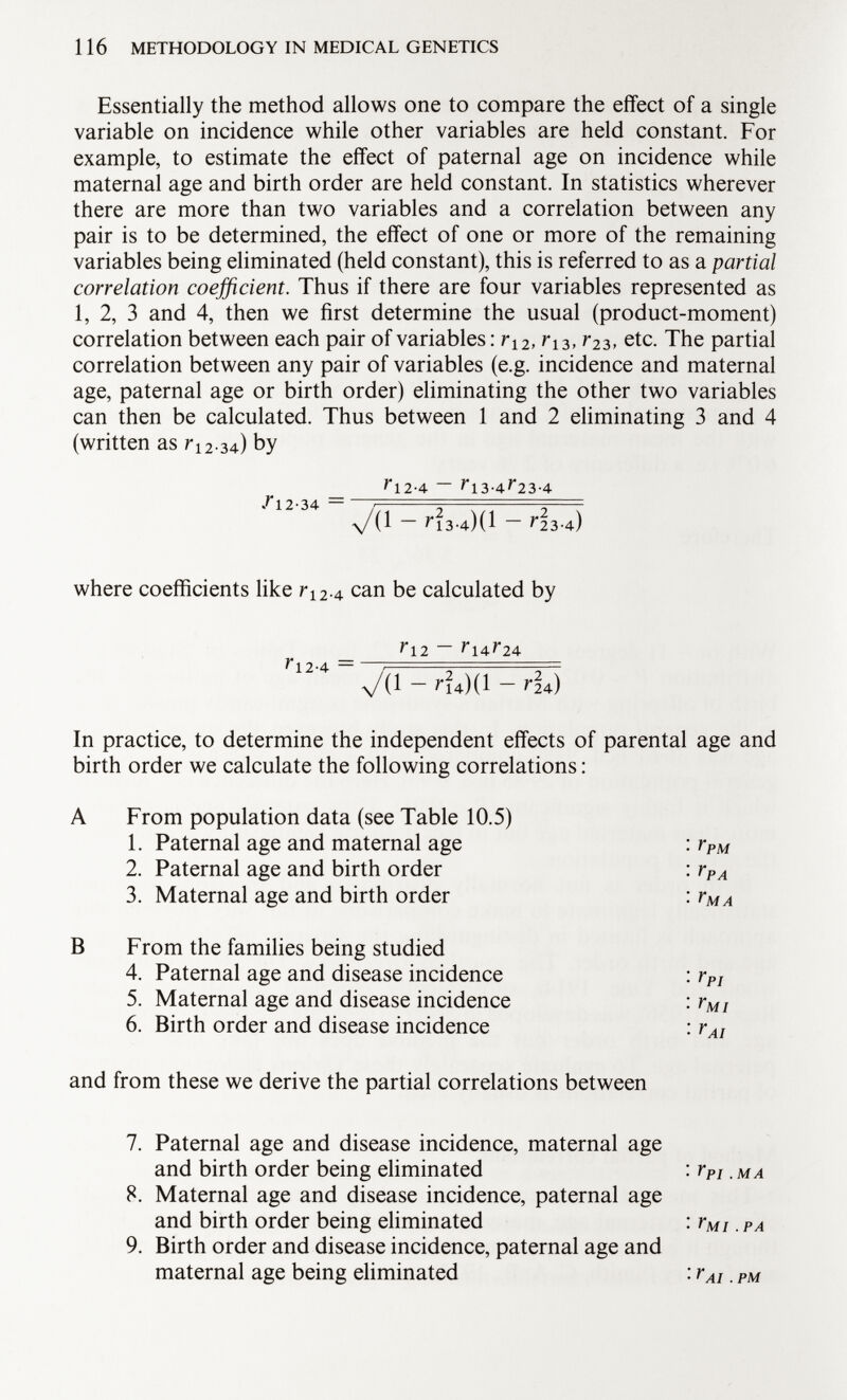 Essentially the method allows one to compare the effect of a single variable on incidence while other variables are held constant. For example, to estimate the effect of paternal age on incidence while maternal age and birth order are held constant. In statistics wherever there are more than two variables and a correlation between any pair is to be determined, the effect of one or more of the remaining variables being eliminated (held constant), this is referred to as a partial correlation coefficient. Thus if there are four variables represented as 1, 2, 3 and 4, then we first determine the usual (product-moment) correlation between each pair of variables : r 12 , r 13 , r 2 3, etc. The partial correlation between any pair of variables (e.g. incidence and maternal age, paternal age or birth order) eliminating the other two variables can then be calculated. Thus between 1 and 2 eliminating 3 and 4 (written as r 12 . 34) by 7*1 2-4 — 7l3-4 r 23-4 /12-34 — / . - N \/(l — ^13-4)( 1 ~ r 23-4) where coefficients like r 12 . 4 can be calculated by _ r 12 ~ r 14^24 VC 1 - r l*)(l ~ r 24) In practice, to determine the independent effects of parental age and birth order we calculate the following correlations : A From population data (see Table 10.5) 1. Paternal age and maternal age 2. Paternal age and birth order 3. Maternal age and birth order B From the families being studied 4. Paternal age and disease incidence 5. Maternal age and disease incidence 6. Birth order and disease incidence and from these we derive the partial correlations between 7. Paternal age and disease incidence, maternal age and birth order being eliminated 8. Maternal age and disease incidence, paternal age and birth order being eliminated 9. Birth order and disease incidence, paternal age and maternal age being eliminated r PM r PA r MA r PI Y mi r AI y pi .ma yMI . PA r AI.PM