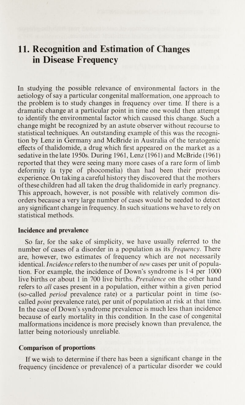 11. Recognition and Estimation of Changes in Disease Frequency In studying the possible relevance of environmental factors in the aetiology of say a particular congenital malformation, one approach to the problem is to study changes in frequency over time. If there is a dramatic change at a particular point in time one would then attempt to identify the environmental factor which caused this change. Such a change might be recognized by an astute observer without recourse to statistical techniques. An outstanding example of this was the recogni tion by Lenz in Germany and McBride in Australia of the teratogenic effects of thalidomide, a drug which first appeared on the market as a sedativein the late 1950s. During 1961, Lenz (1961) and McBride (1961) reported that they were seeing many more cases of a rare form of limb deformity (a type of phocomelia) than had been their previous experience. On taking a careful history they discovered that the mothers of these children had all taken the drug thalidomide in early pregnancy. This approach, however, is not possible with relatively common dis orders because a very large number of cases would be needed to detect any significant change in frequency. In such situations we have to rely on statistical methods. Incidence and prevalence So far, for the sake of simplicity, we have usually referred to the number of cases of a disorder in a population as its frequency. There are, however, two estimates of frequency which are not necessarily identical. Incidence refers to the number of new cases per unit of popula tion. For example, the incidence of Down's syndrome is 1-4 per 1000 live births or about 1 in 700 live births. Prevalence on the other hand refers to all cases present in a population, either within a given period (so-called period prevalence rate) or a particular point in time (so- called point prevalence rate), per unit of population at risk at that time. In the case of Down's syndrome prevalence is much less than incidence because of early mortality in this condition. In the case of congenital malformations incidence is more precisely known than prevalence, the latter being notoriously unreliable. Comparison of proportions If we wish to determine if there has been a significant change in the frequency (incidence or prevalence) of a particular disorder we could