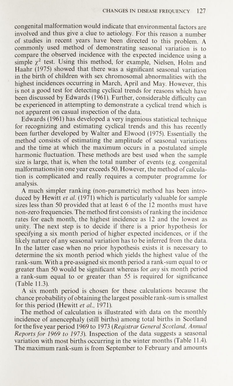 congenital malformation would indicate that environmental factors are involved and thus give a clue to aetiology. For this reason a number of studies in recent years have been directed to this problem. A commonly used method of demonstrating seasonal variation is to compare the observed incidence with the expected incidence using a simple X 2 test. Using this method, for example, Nielsen, Holm and Haahr (1975) showed that there was a significant seasonal variation in the birth of children with sex chromosomal abnormalities with the highest incidences occurring in March, April and May. However, this is not a good test for detecting cyclical trends for reasons which have been discussed by Edwards (1961). Further, considerable difficulty can be experienced in attempting to demonstrate a cyclical trend which is not apparent on casual inspection of the data. Edwards (1961) has developed a very ingenious statistical technique for recognizing and estimating cyclical trends and this has recently been further developed by Walter and Elwood (1975). Essentially the method consists of estimating the amplitude of seasonal variations and the time at which the maximum occurs in a postulated simple harmonic fluctuation. These methods are best used when the sample size is large, that is, when the total number of events (e.g. congenital malformations) in one year exceeds 50. However, the method of calcula tion is complicated and really requires a computer programme for analysis. A much simpler ranking (non-parametric) method has been intro duced by Hewitt et al. (1971) which is particularly valuable for sample sizes less than 50 provided that at least 6 of the 12 months must have non-zero frequencies. The method first consists of ranking the incidence rates for each month, the highest incidence as 12 and the lowest as unity. The next step is to decide if there is a prior hypothesis for specifying a six month period of higher expected incidences, or if the likely nature of any seasonal variation has to be inferred from the data. In the latter case when no prior hypothesis exists it is necessary to determine the six month period which yields the highest value of the rank-sum. With a pre-assigned six month period a rank-sum equal to or greater than 50 would be significant whereas for any six month period a rank-sum equal to or greater than 55 is required for significance (Table 11.3). A six month period is chosen for these calculations because the chance probability of obtaining the largest possible rank-sum is smallest for this period (Hewitt et al, 1971). The method of calculation is illustrated with data on the monthly incidence of anencephaly (still births) among total births in Scotland for the five year period 1969 to 1973 ( Registrar General Scotland, Annual Reports for 1969 to 1973). Inspection of the data suggests a seasonal variation with most births occurring in the winter months (Table 11.4). The maximum rank-sum is from September to February and amounts