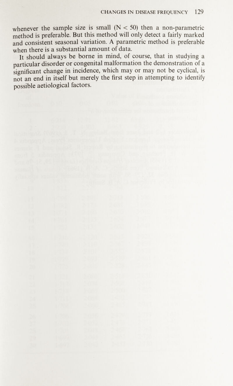 whenever the sample size is small (N < 50) then a non-parametric method is preferable. But this method will only detect a fairly marked and consistent seasonal variation. A parametric method is preferable when there is a substantial amount of data. It should always be borne in mind, of course, that in studying a particular disorder or congenital malformation the demonstration of a significant change in incidence, which may or may not be cyclical is not an end in itself but merely the first step in attempting to identify possible aetiological factors.
