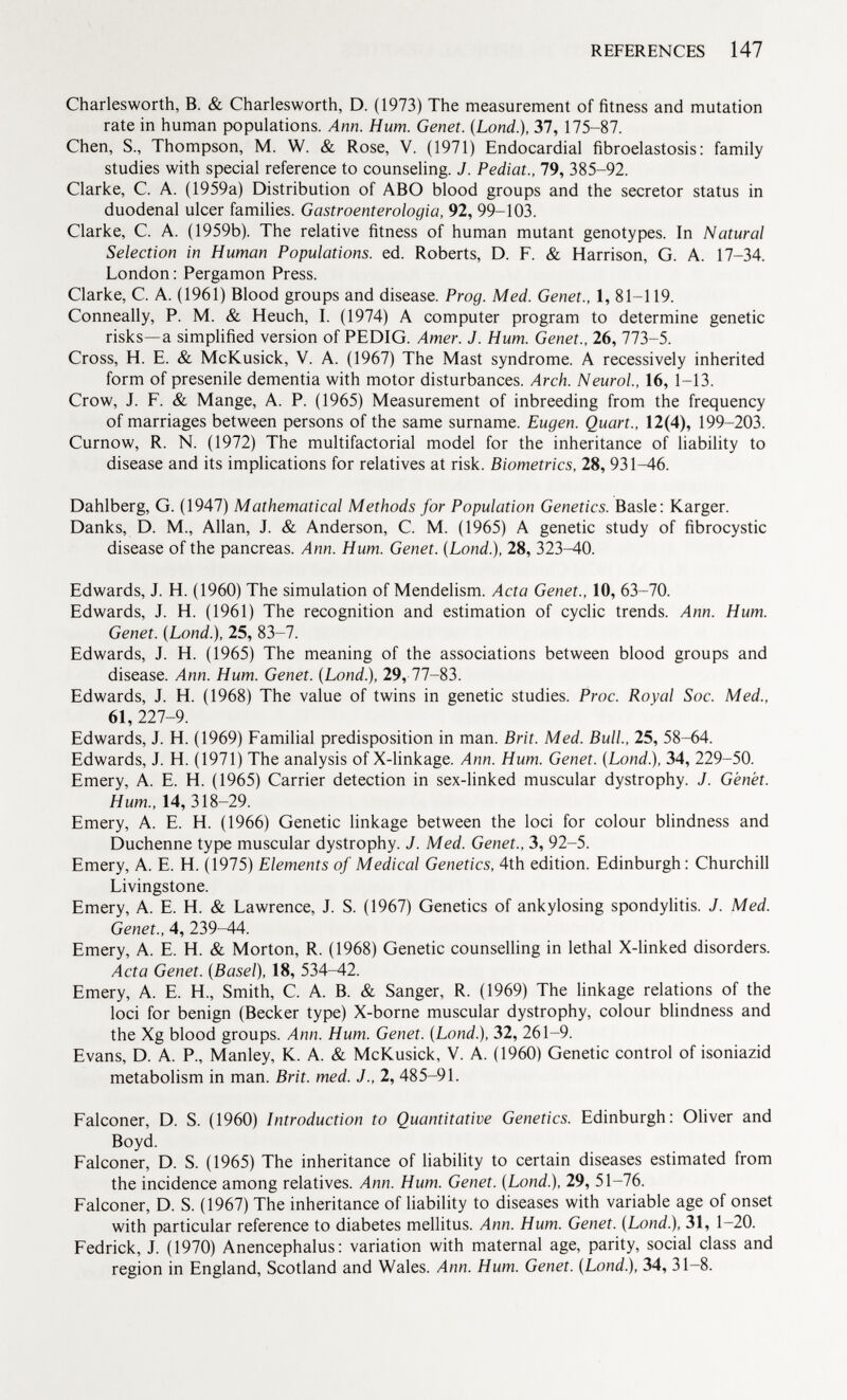 Charlesworth, B. & Charlesworth, D. (1973) The measurement of fitness and mutation rate in human populations. Ann. Hum. Genet. (Lond .), 37, 175-87. Chen, S., Thompson, M. W. & Rose, V. (1971) Endocardial fibroelastosis: family studies with special reference to counseling. J. Pediat., 79, 385-92. Clarke, C. A. (1959a) Distribution of ABO blood groups and the secretor status in duodenal ulcer families. Gastroenterologia, 92, 99-103. Clarke, C. A. (1959b). The relative fitness of human mutant genotypes. In Natural Selection in Human Populations, ed. Roberts, D. F. & Harrison, G. A. 17-34. London : Pergamon Press. Clarke, C. A. (1961) Blood groups and disease. Prog. Med. Genet., 1, 81—119. Conneally, P. M. & Heuch, I. (1974) A computer program to determine genetic risks—a simplified version of PEDIG. Amer. J. Hum. Genet., 26, 773-5. Cross, H. E. & McKusick, V. A. (1967) The Mast syndrome. A recessively inherited form of presenile dementia with motor disturbances. Arch. Neurol., 16, 1-13. Crow, J. F. & Mange, A. P. (1965) Measurement of inbreeding from the frequency of marriages between persons of the same surname. Eugen. Quart., 12(4), 199-203. Curnow, R. N. (1972) The multifactorial model for the inheritance of liability to disease and its implications for relatives at risk. Biometrics, 28, 931-46. Dahlberg, G. (1947) Mathematical Methods for Population Genetics. Basle: Karger. Danks, D. M., Allan, J. & Anderson, C. M. (1965) A genetic study of fibrocystic disease of the pancreas. Ann. Hum. Genet. {Lond.), 28, 323-^10. Edwards, J. H. (1960) The simulation of Mendelism. Acta Genet., 10, 63-70. Edwards, J. H. (1961) The recognition and estimation of cyclic trends. Ann. Hum. Genet. (Lond.), 25, 83-7. Edwards, J. H. (1965) The meaning of the associations between blood groups and disease. Ann. Hum. Genet. (Lond.), 29, 77-83. Edwards, J. H. (1968) The value of twins in genetic studies. Proc. Royal Soc. Med., 61, 227-9. Edwards, J. H. (1969) Familial predisposition in man. Brit. Med. Bull., 25, 58-64. Edwards, J. H. (1971) The analysis of X-linkage. Ann. Hum. Genet. (Lond.), 34, 229-50. Emery, A. E. H. (1965) Carrier detection in sex-linked muscular dystrophy. J. Genet. Hum., 14, 318-29. Emery, A. E. H. (1966) Genetic linkage between the loci for colour blindness and Duchenne type muscular dystrophy. J. Med. Genet., 3, 92-5. Emery, A. E. H. (1975) Elements of Medical Genetics, 4th edition. Edinburgh: Churchill Livingstone. Emery, A. E. H. & Lawrence, J. S. (1967) Genetics of ankylosing spondylitis. J. Med. Genet., 4, 239-44. Emery, A. E. H. & Morton, R. (1968) Genetic counselling in lethal X-linked disorders. Acta Genet. (Basel), 18, 534^12. Emery, A. E. H., Smith, C. A. B. & Sanger, R. (1969) The linkage relations of the loci for benign (Becker type) X-borne muscular dystrophy, colour blindness and the Xg blood groups. Ann. Hum. Genet. (Lond.), 32, 261-9. Evans, D. A. P., Manley, K. A. & McKusick, V. A. (1960) Genetic control of isoniazid metabolism in man. Brit. med. J., 2, 485-91. Falconer, D. S. (1960) Introduction to Quantitative Genetics. Edinburgh: Oliver and Boyd. Falconer, D. S. (1965) The inheritance of liability to certain diseases estimated from the incidence among relatives. Ann. Hum. Genet. (Lond.), 29, 51-76. Falconer, D. S. (1967) The inheritance of liability to diseases with variable age of onset with particular reference to diabetes mellitus. Ann. Hum. Genet. (Lond.), 31, 1-20. Fedrick, J. (1970) Anencephalus : variation with maternal age, parity, social class and region in England, Scotland and Wales. Ann. Hum. Genet. (Lond.), 34, 31-8.