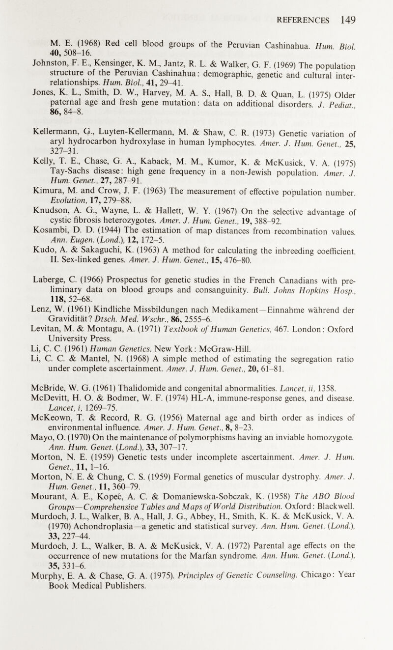 M. E. (1968) Red cell blood groups of the Peruvian Cashinahua. Hum Biol 40, 508-16. Johnston, F. E., Kensinger, K. M., Jantz, R. L. & Walker, G. F. (1969) The population structure of the Peruvian Cashinahua: demographic, genetic and cultural inter relationships. Hum. Biol., 41, 29^11. Jones, K. L, Smith, D. W„ Harvey, M. A. S., Hall, B. D. & Quan, L. (1975) Older paternal age and fresh gene mutation: data on additional disorders. J Pediat 86, 84-8. Kellermann, G., Luyten-Kellermann, M. & Shaw, C. R. (1973) Genetic variation of aryl hydrocarbon hydroxylase in human lymphocytes. Amer. J. Hum. Genet 25, 327-31. Kelly, T. E., Chase, G. A., Kaback, M. M., Kumor, K. & McKusick, V. A. (1975) Tay-Sachs disease: high gene frequency in a non-Jewish population. Amer. J. Hum. Genet., 27, 287-91. Kimura, M. and Crow, J. F. (1963) The measurement of effective population number. Evolution, 17, 279-88. Knudson, A. G., Wayne, L. & Hallett, W. Y. (1967) On the selective advantage of cystic fibrosis heterozygotes. Amer. J. Hum. Genet., 19, 388-92. Kosambi, D. D. (1944) The estimation of map distances from recombination values. Ann. Eugen. (Lond .), 12, 172-5. Kudo, A. & Sakaguchi, K. (1963) A method for calculating the inbreeding coefficient. II. Sex-linked genes. Amer. J. Hum. Genet., 15, 476-80. Laberge, C. (1966) Prospectus for genetic studies in the French Canadians with pre liminary data on blood groups and consanguinity. Bull. Johns Hopkins Hosp., 118, 52-68. Lenz, W. (1961) Kindliche Missbildungen nach Medikament -Einnahme während der Gravidität? Dtsch. Med. Wschr., 86, 2555-6. Levitan, M. & Montagu, A. (1971) Textbook of Human Genetics, 467. London: Oxford University Press. Li, C. C. (1961) Human Genetics. New York: McGraw-Hill. Li, C. C. & Mantel, N. (1968) A simple method of estimating the segregation ratio under complete ascertainment. Amer. J. Hum. Genet., 20, 61-81. McBride, W. G. (1961) Thalidomide and congenital abnormalities. Lancet, ii, 1358. McDevitt, H. O. & Bodmer, W. F. (1974) HL-A, immune-response genes, and disease. Lancet, i, 1269-75. McKeown, T. & Record, R. G. (1956) Maternal age and birth order as indices of environmental influence. Amer. J. Hum. Genet., 8, 8-23. Mayo, O. (1970) On the maintenance of polymorphisms having an inviable homozygote. Ann. Hum. Genet. (Lond.), 33, 307-17. Morton, N. E. (1959) Genetic tests under incomplete ascertainment. Amer. J. Hum. Genet., 11, 1-16. Morton, N. E. & Chung, C. S. (1959) Formal genetics of muscular dystrophy. Amer. J. Hum. Genet., 11, 360-79. Mourant, A. E., Kopec, A. C. & Domaniewska-Sobczak, K. (1958) The ABO Blood Groups—Comprehensive Tables and Maps of World Distribution. Oxford : Blackwell. Murdoch, J. L., Walker, B. A., Hall, J. G., Abbey, H., Smith, K. K. & McKusick, V. A. (1970) Achondroplasia—a genetic and statistical survey. Ann. Hum. Genet. (Lond.), 33,227-44. Murdoch, J. L„ Walker, B. A. & McKusick, V. A. (1972) Parental age effects on the occurrence of new mutations for the Marfan syndrome. Ann. Hum. Genet. (Lond.), 35, 331-6. Murphy, E. A. & Chase, G. A. (1975). Principles of Genetic Counseling. Chicago: Year Book Medical Publishers.