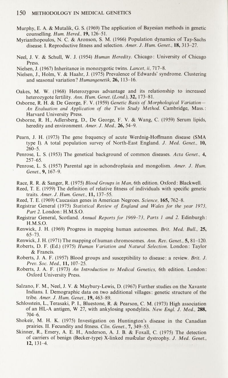 Murphy, E. A. & Mutalik, G. S. (1969) The application of Bayesian methods in genetic counselling. Hum. Hered., 19, 126-51. Myrianthopoulos, N. C. & Aronson, S. M. (1966) Population dynamics of Tay-Sachs disease. I. Reproductive fitness and selection. Amer. J. Hum. Genet., 18, 313-27. Neel, J. V. & Schull, W. J. (1954) Human Heredity. Chicago: University of Chicago Press. Nielsen, J. (1967) Inheritance in monozygotic twins. Lancet, ii, 717-8. Nielsen, J., Holm, V. & Haahr, J. (1975) Prevalence of Edwards' syndrome. Clustering and seasonal variation? Humangenetik, 26, 113-16. Oakes, M. W. (1968) Heterozygous advantage and its relationship to increased heterozygote fertility. Ann. Hum. Genet. (Lond .), 32, 173-81. Osborne, R. H. & De George, F. V. (1959) Genetic Basis of Morphological Variation- An Evaluation and Application of the Twin Study Method. Cambridge, Mass.: Harvard University Press. Osborne, R. H., Adlersberg, D., De George, F. V. & Wang, C. (1959) Serum lipids, heredity and environment. Amer. J. Med., 26, 54-9. Pearn, J. H. (1973) The gene frequency of acute Werdnig-Hoffmann disease (SMA type I). A total population survey of North-East England. J. Med. Genet., 10, 260-5. Penrose, L. S. (1953) The genetical background of common diseases. Acta Genet., 4, 257-65. Penrose, L. S. (1957) Parental age in achondroplasia and mongolism. Amer. J. Hum. Genet., 9, 167-9. Race, R. R. & Sanger, R. (1975) Blood Groups in Man, 6th edition. Oxford: Blackwell. Reed, T. E. (1959) The definition of relative fitness of individuals with specific genetic traits. Amer. J. Hum. Genet., 11, 137-55. Reed, T. E. (1969) Caucasian genes in American Negroes. Science, 165, 762-8. Registrar General (1975) Statistical Review of England and Wales for the year 1973, Part 2. London: H.M.S.O. Registrar General, Scotland. Annual Reports for 1969-73, Parts 1 and 2. Edinburgh: H.M.S.O. Renwick, J. H. (1969) Progress in mapping human autosomes. Brit. Med. Bull., 25, 65-73. Renwick, J. H. (1971) The mapping of human chromosomes. Ann. Rev. Genet., 5, 81-120. Roberts, D. F. (Ed.) (1975) Human Variation and Natural Selection. London: Taylor & Francis. Roberts, J. A. F. (1957) Blood groups and susceptibility to disease: a review. Brit. J. Prev. Soc. Med., 11, 107-25. Roberts, J. A. F. (1973) An Introduction to Medical Genetics, 6th edition. London: Oxford University Press. Salzano, F. M., Neel, J. V. & Maybury-Lewis, D. (1967) Further studies on the Xavante Indians. I. Demographic data on two additional villages : genetic structure of the tribe. Amer. J. Hum. Genet., 19, 463-89. Schlosstein, L., Terasaki, P. I., Bluestone, R. & Pearson, C. M. (1973) High association of an HL-A antigen, W 27, with ankylosing spondylitis. New Engl. J. Med., 288, 704-6. Shokeir, M. H. K. (1975) Investigation on Huntington's disease in the Canadian prairies. II. Fecundity and fitness. Clin. Genet., 7, 349-53. Skinner, R., Emery, A. E. H., Anderson, A. J. B. & Foxall, C. (1975) The detection of carriers of benign (Becker-type) X-linked muscular dystrophy. J. Med. Genet., 12, 131—4.