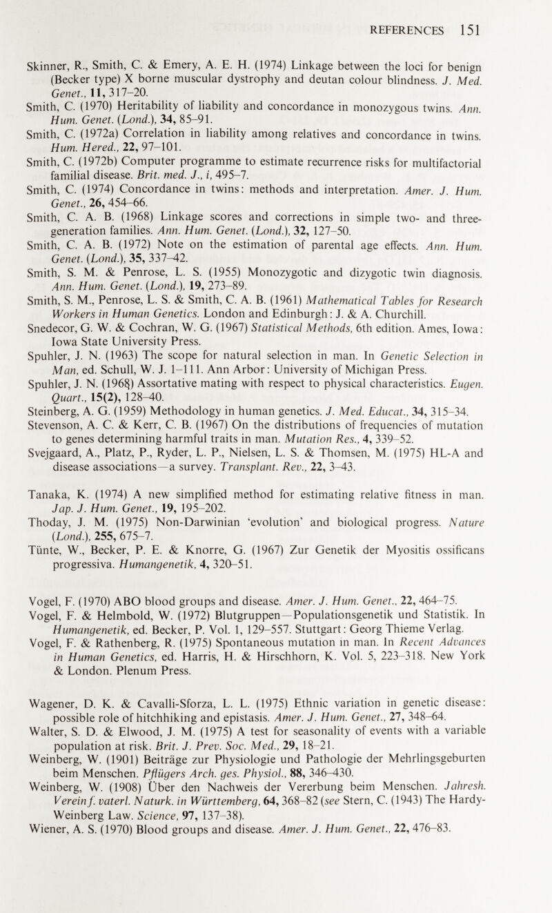 Skinner, R., Smith, C. & Emery, A. E. H. (1974) Linkage between the loci for benign (Becker type) X borne muscular dystrophy and deutan colour blindness. J. Med. Genet., 11, 317-20. Smith, C. (1970) Heritability of liability and concordance in monozygous twins. Ann. Hum. Genet. (Lond .), 34, 85-91. Smith, C. (1972a) Correlation in liability among relatives and concordance in twins. Hum. Hered., 22, 97-101. Smith, C. (1972b) Computer programme to estimate recurrence risks for multifactorial familial disease. Brit. med. J., i, 495-7. Smith, C. (1974) Concordance in twins: methods and interpretation. Amer. J. Hum. Genet., 26, 454-66. Smith, C. A. B. (1968) Linkage scores and corrections in simple two- and three- generation families. Ann. Hum. Genet. (Lond.), 32, 127-50. Smith, C. A. B. (1972) Note on the estimation of parental age effects. Ann. Hum. Genet. (Lond.), 35, 337—42. Smith, S. M. & Penrose, L. S. (1955) Monozygotic and dizygotic twin diagnosis. Ann. Hum. Genet. (Lond.), 19, 273—89. Smith, S. M., Penrose, L. S. & Smith, C. A. B. (1961) Mathematical Tables for Research Workers in Human Genetics. London and Edinburgh: J. & A. Churchill. Snedecor, G. W. & Cochran, W. G. (1967) Statistical Methods, 6th edition. Ames, Iowa: Iowa State University Press. Spuhler, J. N. (1963) The scope for natural selection in man. In Genetic Selection in Man, ed. Schull, W. J. 1-111. Ann Arbor: University of Michigan Press. Spuhler, J. N. (196§) Assortative mating with respect to physical characteristics. Eugen. Quart., 15(2), 128-40. Steinberg, A. G. (1959) Methodology in human genetics. J. Med. Educat.. 34, 315-34. Stevenson, A. C. & Kerr, C. B. (1967) On the distributions of frequencies of mutation to genes determining harmful traits in man. Mutation Res., 4, 339-52. Svejgaard, A., Platz, P., Ryder, L. P., Nielsen, L. S. & Thomsen, M. (1975) HL-A and disease associations—a survey. Transplant. Rev., 22, 3-43. Tanaka, K. (1974) A new simplified method for estimating relative fitness in man. Jap. J. Hum. Genet., 19, 195-202. Thoday, J. M. (1975) Non-Darwinian 'evolution' and biological progress. Nature (Lond.), 255, 675-7. Tünte, W„ Becker, P. E. & Knorre, G. (1967) Zur Genetik der Myositis ossificans progressiva. Humangenetik, 4, 320-51. Vogel, F. (1970) ABO blood groups and disease. Amer. J. Hum. Genet., 22, 464-75. Vogel, F. & Helmbold, W. (1972) Blutgruppen —Populationsgenetik und Statistik. In Humangenetik, ed. Becker, P. Vol. 1, 129-557. Stuttgart: Georg Thieme Verlag. Vogel, F. & Rathenberg, R. (1975) Spontaneous mutation in man. In Recent Advances in Human Genetics, ed. Harris, H. & Hirschhorn, K. Vol. 5, 223-318. New York & London. Plenum Press. Wagener, D. K. & Cavalli-Sforza, L. L. (1975) Ethnic variation in genetic disease: possible role of hitchhiking and epistasis. Amer. J. Hum. Genet., 27, 348-64. Walter, S. D. & Elwood, J. M. (1975) A test for seasonality of events with a variable population at risk. Brit. J. Prev. Soc. Med., 29, 18-21. Weinberg, W. (1901) Beiträge zur Physiologie und Pathologie der Mehrlingsgeburten beim Menschen. Pflügers Arch. ges. Physiol., 88, 346-430. Weinberg, W. (1908) Über den Nachweis der Vererbung beim Menschen. Jahresh. Verein f. vaterl. Naturk. in Württemberg, 64, 368-82 (see Stern, C. (1943) The Hardy- Weinberg Law. Science, 97, 137—38). Wiener, A. S. (1970) Blood groups and disease. Amer. J. Hum. Genet., 22, 476-83.