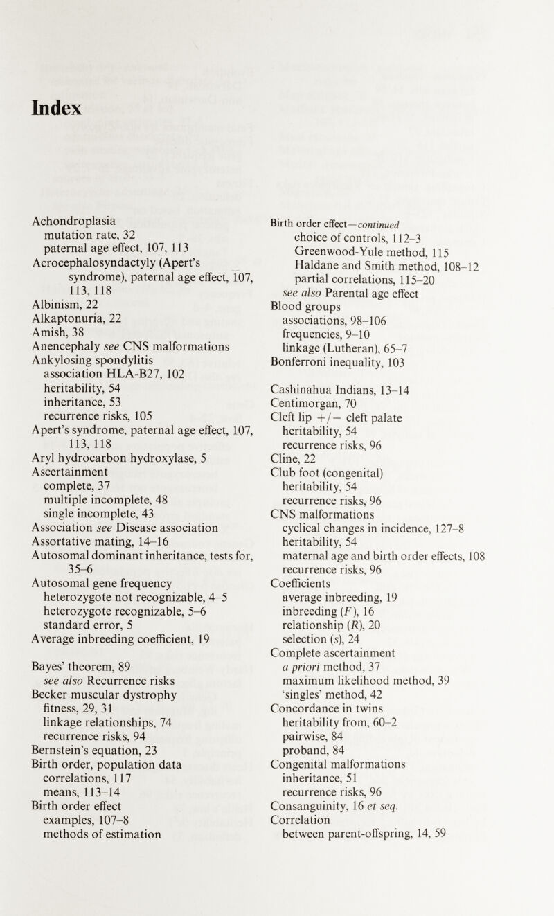 Index Achondroplasia mutation rate, 32 paternal age effect, 107, 113 Acrocephalosyndactyly (Apert's syndrome), paternal age effect, 107, 113, 118 Albinism, 22 Alkaptonuria, 22 Amish, 38 Anencephaly see CNS malformations Ankylosing spondylitis association HLA-B27, 102 heritability, 54 inheritance, 53 recurrence risks, 105 Apert's syndrome, paternal age effect, 107, 113, 118 Aryl hydrocarbon hydroxylase, 5 Ascertainment complete, 37 multiple incomplete, 48 single incomplete, 43 Association see Disease association Assortative mating, 14-16 Autosomal dominant inheritance, tests for, 35-6 Autosomal gene frequency heterozygote not recognizable, 4-5 heterozygote recognizable, 5-6 standard error, 5 Average inbreeding coefficient, 19 Bayes' theorem, 89 see also Recurrence risks Becker muscular dystrophy fitness, 29, 31 linkage relationships, 74 recurrence risks, 94 Bernstein's equation, 23 Birth order, population data correlations, 117 means, 113-14 Birth order effect examples, 107-8 methods of estimation Birth order effect —continued choice of controls, 112-3 Green wood-Yule method, 115 Haldane and Smith method, 108-12 partial correlations, 115-20 see also Parental age effect Blood groups associations, 98-106 frequencies, 9-10 linkage (Lutheran), 65-7 Bonferroni inequality, 103 Cashinahua Indians, 13-14 Centimorgan, 70 Cleft lip +/— cleft palate heritability, 54 recurrence risks, 96 Cline, 22 Club foot (congenital) heritability, 54 recurrence risks, 96 CNS malformations cyclical changes in incidence, 127-8 heritability, 54 maternal age and birth order effects, 108 recurrence risks, 96 Coefficients average inbreeding, 19 inbreeding (F), 16 relationship (R), 20 selection (s), 24 Complete ascertainment a priori method, 37 maximum likelihood method, 39 'singles' method, 42 Concordance in twins heritability from, 60-2 pairwise, 84 proband, 84 Congenital malformations inheritance, 51 recurrence risks, 96 Consanguinity, 16 et seq. Correlation between parent-offspring, 14, 59