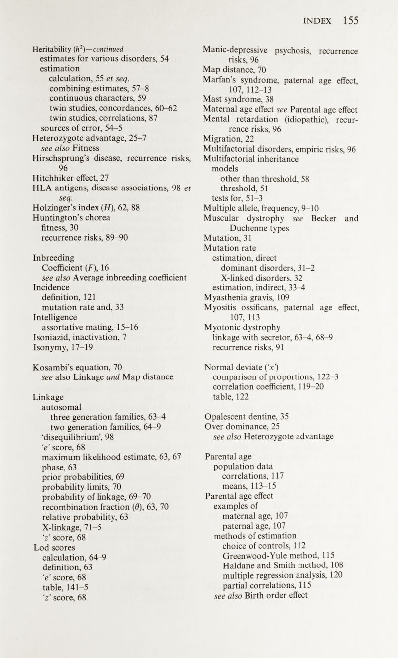 Heritability (h 2 )—continued estimates for various disorders, 54 estimation calculation, 55 et seq. combining estimates, 57-8 continuous characters, 59 twin studies, concordances, 60-62 twin studies, correlations, 87 sources of error, 54-5 Heterozygote advantage, 25-7 see also Fitness Hirschsprung's disease, recurrence risks, 96 Hitchhiker effect, 27 HLA antigens, disease associations, 98 et seq. Holzinger's index (H), 62, 88 Huntington's chorea fitness, 30 recurrence risks, 89-90 Inbreeding Coefficient (F), 16 see also Average inbreeding coefficient Incidence definition, 121 mutation rate and, 33 Intelligence assortative mating, 15-16 Isoniazid, inactivation, 7 Isonymy, 17-19 Kosambi's equation, 70 see also Linkage and Map distance Linkage autosomal three generation families, 63-^1 two generation families, 64-9 'disequilibrium', 98 'e score, 68 maximum likelihood estimate, 63, 67 phase, 63 prior probabilities, 69 probability limits, 70 probability of linkage, 69-70 recombination fraction (0), 63, 70 relative probability, 63 X-linkage, 71-5 'z' score, 68 Lod scores calculation, 64-9 definition, 63 'e score, 68 table, 141-5 'z' score, 68 Manic-depressive psychosis, recurrence risks, 96 Map distance, 70 Marfan's syndrome, paternal age effect, 107, 112-13 Mast syndrome, 38 Maternal age effect see Parental age effect Mental retardation (idiopathic), recur rence risks, 96 Migration, 22 Multifactorial disorders, empiric risks, 96 Multifactorial inheritance models other than threshold, 58 threshold, 51 tests for, 51-3 Multiple allele, frequency, 9-10 Muscular dystrophy see Becker and Duchenne types Mutation, 31 Mutation rate estimation, direct dominant disorders, 31-2 X-linked disorders, 32 estimation, indirect, 33^4 Myasthenia gravis, 109 Myositis ossificans, paternal age effect, 107, 113 Myotonic dystrophy linkage with secretor, 63-4, 68-9 recurrence risks, 91 Normal deviate (V) comparison of proportions, 122-3 correlation coefficient, 119-20 table, 122 Opalescent dentine, 35 Over dominance, 25 see also Heterozygote advantage Parental age population data correlations, 117 means, 113-15 Parental age effect examples of maternal age, 107 paternal age, 107 methods of estimation choice of controls, 112 Greenwood-Yule method, 115 Haldane and Smith method, 108 multiple regression analysis, 120 partial correlations, 115 see also Birth order effect